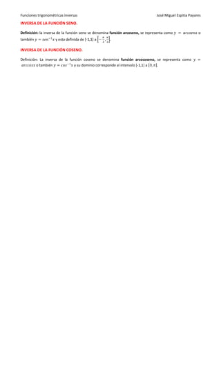 Funciones trigonométricas inversas                                              José Miguel Espitia Payares

INVERSA DE LA FUNCIÓN SENO.

Definición: la inversa de la función seno se denomina función arcoseno, se representa como               o
también             y esta definida de [-1,1] a     .

INVERSA DE LA FUNCIÓN COSENO.

Definición: La inversa de la función coseno se denomina función arcocoseno, se representa como
          o también             y su dominio corresponde al intervalo [-1,1] a .
 