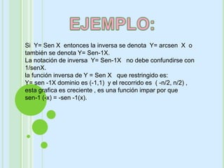 Si Y= Sen X entonces la inversa se denota Y= arcsen X o
también se denota Y= Sen-1X.
La notación de inversa Y= Sen-1X no debe confundirse con
1/senX.
la función inversa de Y = Sen X que restringido es:
Y= sen -1X dominio es (-1,1) y el recorrido es ( -n/2, n/2) ,
esta grafica es creciente , es una función impar por que
sen-1 (-x) = -sen -1(x).
 