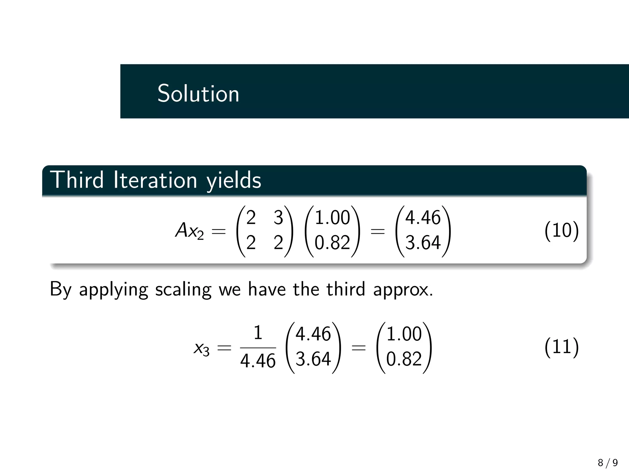 Solution
Third Iteration yields
Ax2 =
2 3
2 2
!
1.00
0.82
!
=
4.46
3.64
!
(10)
By applying scaling we have the third approx.
x3 =
1
4.46
4.46
3.64
!
=
1.00
0.82
!
(11)
8 / 9
 