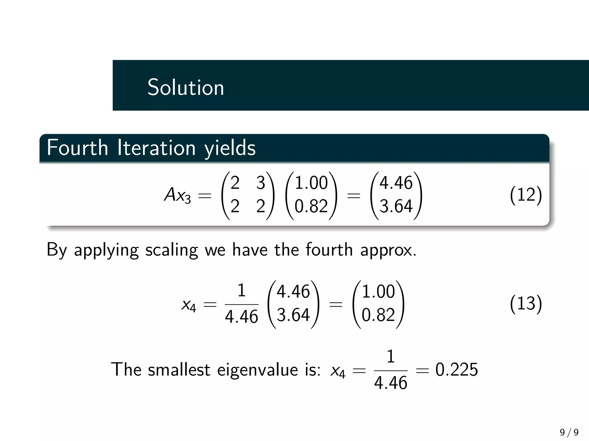 Solution
Fourth Iteration yields
Ax3 =
2 3
2 2
!
1.00
0.82
!
=
4.46
3.64
!
(12)
By applying scaling we have the fourth approx.
x4 =
1
4.46
4.46
3.64
!
=
1.00
0.82
!
(13)
The smallest eigenvalue is: x4 =
1
4.46
= 0.225
9 / 9
 