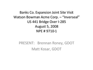 Banks Co. Expansion Joint Site Visit Watson Bowman Acme Corp. – “Inverseal” US 441 Bridge Over I-285 August 5, 2008 NPE # 9710-1 PRESENT: Brennan Roney, GDOT Matt Kosar, GDOT 
