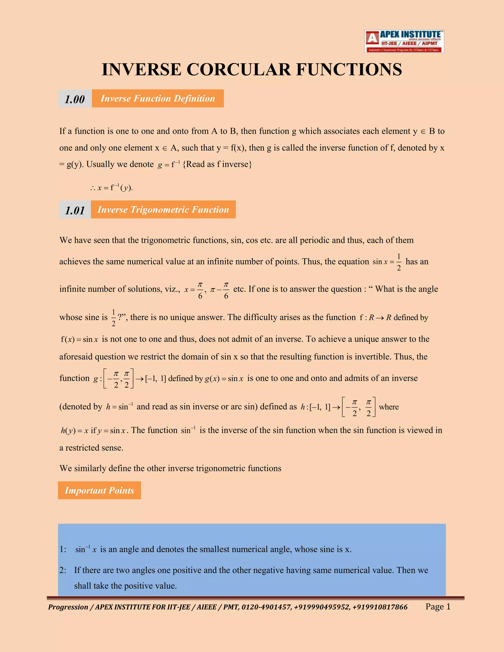 INVERSE CORCULAR FUNCTIONS
     1.00 Inverse Function Definition
     111
   If1 function is one to one and onto from A to B, then function g which associates each element y
      a                                                                                                                         B to
   one and only one element x           A, such that y = f(x), then g is called the inverse function of f, denoted by x
   = g(y). Usually we denote g f –1 {Read as f inverse}

               x    f –1 ( y).


    1.01 Inverse Trigonometric Function
    111
   We have seen that the trigonometric functions, sin, cos etc. are all periodic and thus, each of them
    1
                                                                                                                    1
   achieves the same numerical value at an infinite number of points. Thus, the equation sin x                        has an
                                                                                                                    2

   infinite number of solutions, viz., x            ,   –       etc. If one is to answer the question : “ What is the angle
                                                6           6
                    1
   whose sine is      ?”, there is no unique answer. The difficulty arises as the function f : R                 R defined by
                    2
   f ( x) sin x is not one to one and thus, does not admit of an inverse. To achieve a unique answer to the

   aforesaid question we restrict the domain of sin x so that the resulting function is invertible. Thus, the

   function g : – ,              [–1, 1] defined by g ( x) sin x is one to one and onto and admits of an inverse
                     2 2

   (denoted by h sin –1 and read as sin inverse or arc sin) defined as h :[–1, 1]               –       ,       where
                                                                                                    2       2

   h( y)   x if y   sin x . The function sin –1 is the inverse of the sin function when the sin function is viewed in

   a restricted sense.

   We similarly define the other inverse trigonometric functions

    Important Points




   1: sin –1 x is an angle and denotes the smallest numerical angle, whose sine is x.

   2: If there are two angles one positive and the other negative having same numerical value. Then we
       shall take the positive value.

Progression / APEX INSTITUTE FOR IIT-JEE / AIEEE / PMT, 0120-4901457, +919990495952, +919910817866                          Page 1
 
