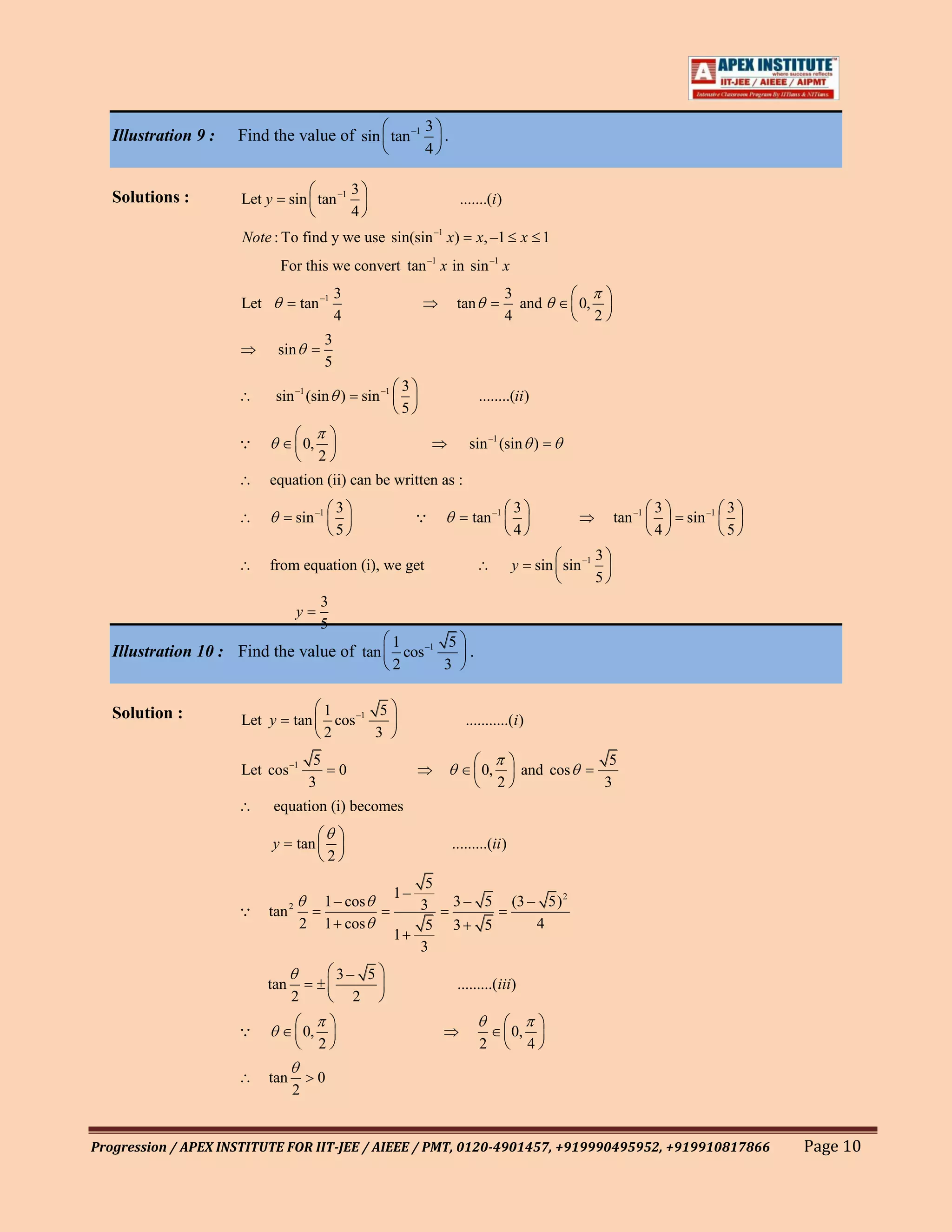 3
   Illustration 9 :   Find the value of sin tan –1                              .
                                                                              4

                                                         3
   Solutions :        Let y        sin tan –1                                         .......(i )
                                                         4
                      Note : To find y we use sin(sin –1 x)                                x, –1 x 1
                                  For this we convert tan –1 x in sin –1 x
                                                    3                                               3
                      Let               tan –1                                       tan              and          0,
                                                    4                                               4                   2
                                                3
                              sin
                                                5
                                                                          3
                              sin –1 (sin )                  sin –1                        ........(ii )
                                                                          5

                                       0,                                              sin –1 (sin )
                                             2
                            equation (ii) can be written as :
                                                     3                                               3                                3            3
                                    sin –1                                              tan –1                              tan –1       sin –1
                                                     5                                               4                                4            5
                                                                                                                        3
                            from equation (i), we get                                                y     sin sin –1
                                                                                                                        5
                                             3
                                    y
                                             5
                                                                      1         5
   Illustration 10 : Find the value of tan                              cos –1    .
                                                                      2        3


   Solution :                                   1         5
                      Let y         tan           cos –1                                ...........(i )
                                                2        3
                                            5                                                                                5
                      Let cos –1                     0                                      0,           and cos
                                           3                                                     2                          3
                              equation (i) becomes

                              y     tan                                             .........(ii )
                                                 2
                                                                               5
                                                                      1–
                                                1 – cos                       3     3– 5             (3 – 5) 2
                           tan 2
                                       2        1 cos                          5    3       5            4
                                                                      1
                                                                              3
                                                     3– 5
                            tan                                                      .........(iii)
                                   2                   2

                                       0,                                                           0,
                                             2                                             2              4

                            tan              0
                                    2


Progression / APEX INSTITUTE FOR IIT-JEE / AIEEE / PMT, 0120-4901457, +919990495952, +919910817866                                                     Page 10
 