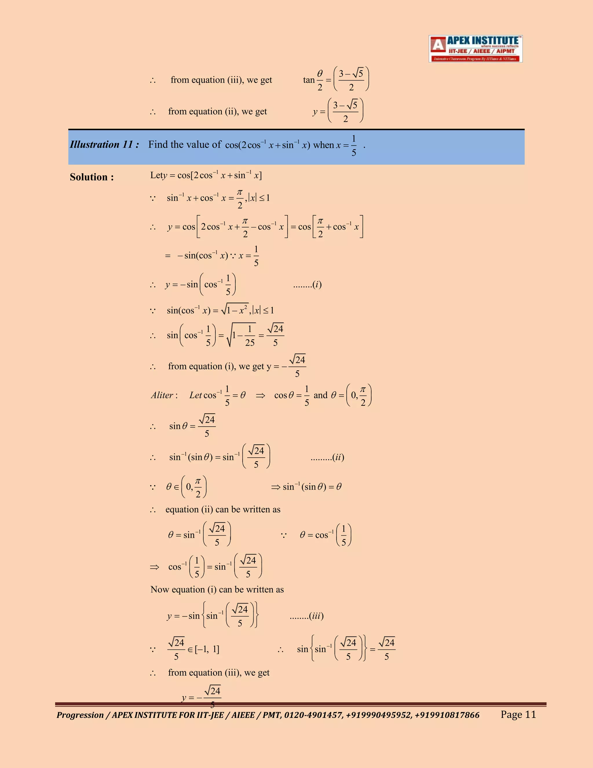 3– 5
                              from equation (iii), we get                                tan
                                                                                                 2        2
                                                                                                     3– 5
                             from equation (ii), we get                                      y
                                                                                                       2

                                                                                                              1
   Illustration 11 : Find the value of cos(2cos–1 x sin –1 x) when x                                            .
                                                                                                              5

   Solution :         Lety       cos[2 cos –1 x sin –1 x]

                         sin –1 x cos –1 x                      ,x       1
                                                             2

                             y     cos 2 cos –1 x                    – cos –1 x        cos           cos –1 x
                                                                 2                               2
                                                                     1
                                 – sin(cos –1 x)  x
                                                                     5
                                                        1
                          y       – sin cos –1                                       ........(i )
                                                        5
                         sin(cos –1 x)                 1 – x2 , x        1
                                               1                 1            24
                          sin cos –1                        1–
                                               5                 25           5
                                                                                      24
                             from equation (i), we get y                       –
                                                                                      5
                                                      1                                   1
                      Aliter :         Let cos –1                             cos           and              0,
                                                      5                                   5                       2
                                               24
                             sin
                                               5
                                                                     24
                             sin –1 (sin )           sin –1                                 .........(ii )
                                                                     5

                                     0,                                       sin –1 (sin )
                                           2
                          equation (ii) can be written as
                                                   24                                                   1
                                   sin –1                                                     cos –1
                                                   5                                                    5
                                           1                     24
                             cos –1                sin –1
                                           5                     5
                      Now equation (i) can be written as

                                                             24
                             y     – sin sin –1                                     ........(iii )
                                                             5

                                 24                                                                          24       24
                                          [–1, 1]                                     sin sin –1
                                 5                                                                           5        5
                             from equation (iii), we get
                                                24
                                   y       –
                                                5
Progression / APEX INSTITUTE FOR IIT-JEE / AIEEE / PMT, 0120-4901457, +919990495952, +919910817866                         Page 11
 