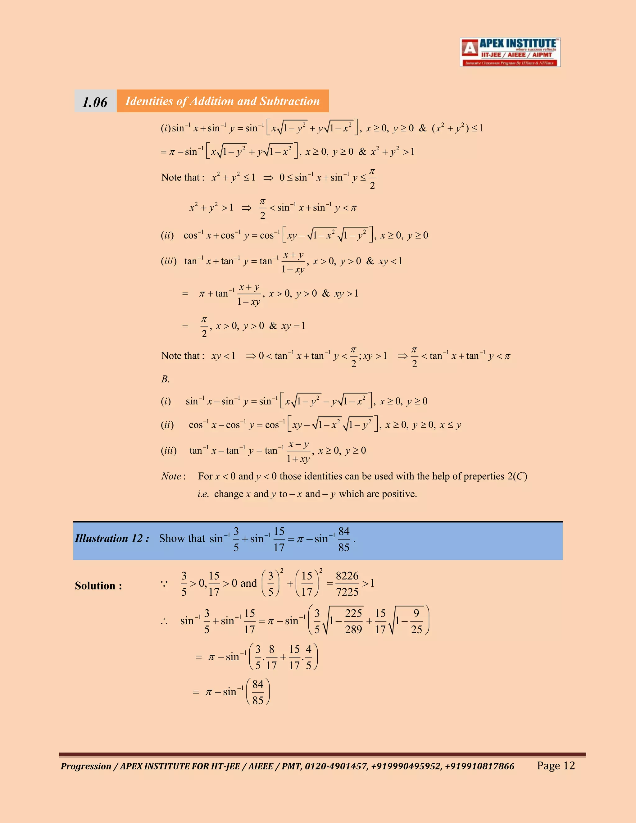 1.06        Identities of Addition and Subtraction
                        A.

                      (i ) sin –1 x sin –1 y              sin –1 x 1 – y 2             y 1 – x2 , x            0, y    0 & ( x2         y2 ) 1

                               – sin –1 x 1 – y 2               y 1 – x2 , x           0, y       0 & x2         y2     1

                       Note that : x 2              y2      1            0 sin –1 x sin –1 y
                                                                                                           2

                                   x2       y2      1                  sin –1 x sin –1 y
                                                                2
                      (ii ) cos –1 x cos –1 y                   cos –1 xy – 1 – x 2 1 – y 2 , x                   0, y       0
                                                                          x y
                      (iii ) tan –1 x tan –1 y                  tan –1          ,x         0, y       0 & xy 1
                                                                         1 – xy
                                                         x y
                                             tan –1            ,x            0, y    0 & xy 1
                                                        1 – xy

                                            ,x      0, y        0 & xy 1
                                        2

                       Note that : xy 1                         0      tan –1 x tan –1 y               ; xy 1                    tan –1 x tan –1 y
                                                                                                   2                     2
                       B.

                      (i )       sin –1 x – sin –1 y            sin –1 x 1 – y 2 – y 1 – x 2 , x                  0, y       0

                      (ii )        cos –1 x – cos –1 y              cos –1 xy – 1 – x 2 1 – y 2 , x                   0, y       0, x   y
                                                                              x– y
                      (iii )       tan –1 x – tan –1 y              tan –1         ,x       0, y       0
                                                                             1 xy
                       Note :           For x       0 and y           0 those identities can be used with the help of preperties 2(C )
                                     i.e. change x and y to – x and – y which are positive.


                                                     3        15                               84
   Illustration 12 : Show that sin –1                  sin –1                       – sin –1      .
                                                     5        17                               85
                                                                         2             2
                               3           15             3                     15          8226
   Solution :                          0,          0 and                                        1
                               5           17             5                     17          7225
                                         3        15                                  3    225             15    9
                               sin –1      sin –1                      – sin –1         1–                    1–
                                         5        17                                  5    289             17    25
                                                            3 8 15 4
                                                 – sin –1    .     .
                                                            5 17 17 5
                                                            84
                                             – sin –1
                                                            85




Progression / APEX INSTITUTE FOR IIT-JEE / AIEEE / PMT, 0120-4901457, +919990495952, +919910817866                                                   Page 12
 