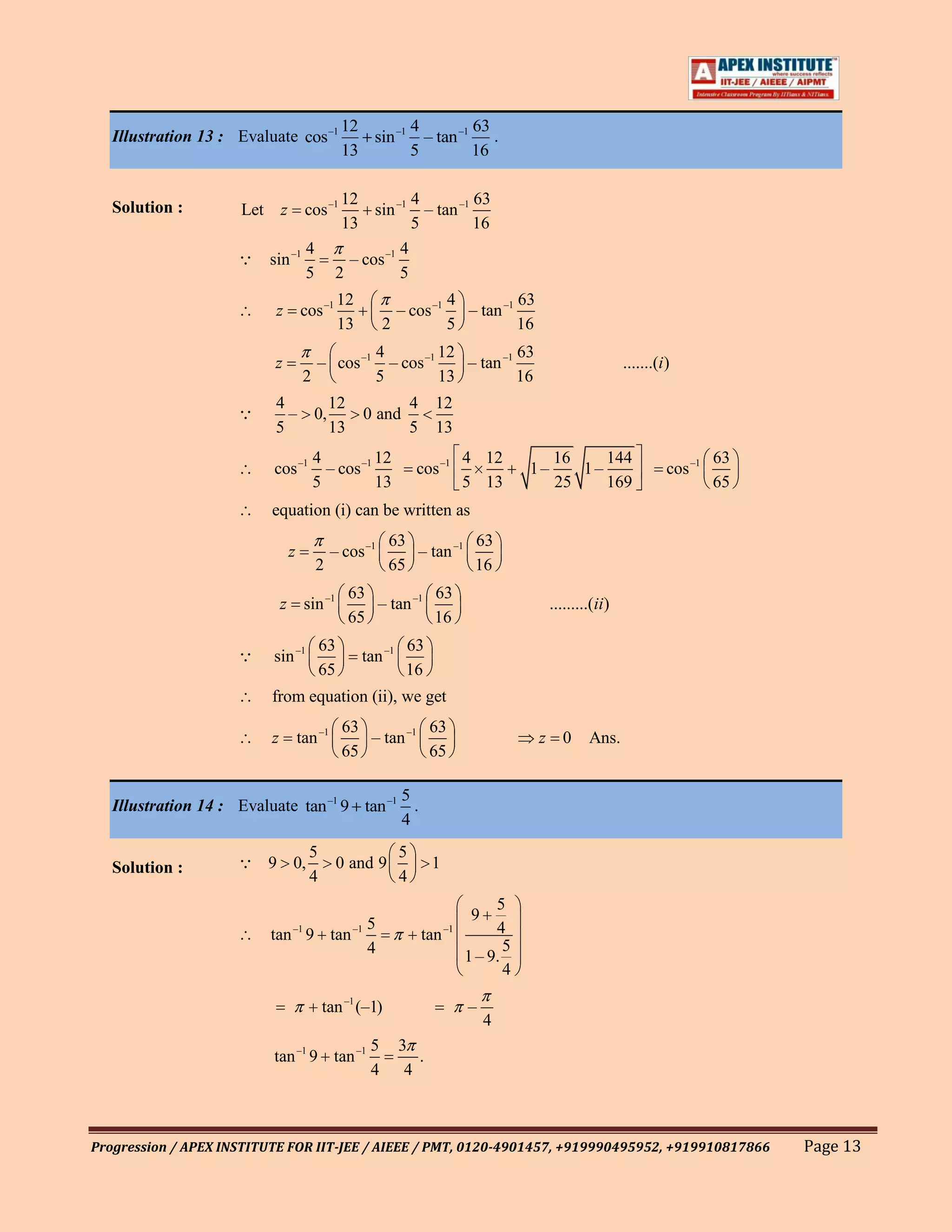 12       4        63
   Illustration 13 : Evaluate cos –1                 sin –1 – tan –1 .
                                                  13       5        16

                                                  12          4        63
   Solution :        Let       z        cos –1         sin –1 – tan –1
                                                  13          5        16
                                        4                   4
                      sin –1                      – cos –1
                                        5        2          5
                                                  12                             4          63
                           z           cos –1                      – cos –1        – tan –1
                                                  13           2                 5          16
                                                            4          12          63
                           z                – cos –1          – cos –1    – tan –1                                    .......(i )
                                        2                   5          13          16
                           4                     12                    4     12
                            –              0,             0 and
                           5                     13                    5     13
                                            4          12                             4 12            16    144                          63
                           cos –1             – cos –1                 cos –1                    1–      1–                     cos –1
                                            5          13                             5 13            25    169                          65
                           equation (i) can be written as
                                                               63          63
                                   z             – cos –1         – tan –1
                                            2                  65          16
                                                      63          63
                               z sin –1                  – tan –1                                     .........(ii)
                                                      65          16
                                             63                     63
                          sin –1                      tan –1
                                             65                     16
                           from equation (ii), we get
                                                   63          63
                           z           tan –1         – tan –1                                   z 0          Ans.
                                                   65          65

                                             5
   Illustration 14 : Evaluate tan –1 9 tan –1 .
                                             4
                                         5                         5
   Solution :         9 0,                       0 and 9                   1
                                         4                         4
                                                                                           5
                                                                                       9
                                   –15                –1                         –1        4
                           tan 9 tan                                       tan
                                     4                                                       5
                                                                                      1 – 9.
                                                                                             4

                                             tan –1 (–1)                              –
                                                                                           4
                                                           5       3
                           tan –1 9 tan –1                            .
                                                           4        4



Progression / APEX INSTITUTE FOR IIT-JEE / AIEEE / PMT, 0120-4901457, +919990495952, +919910817866                                            Page 13
 