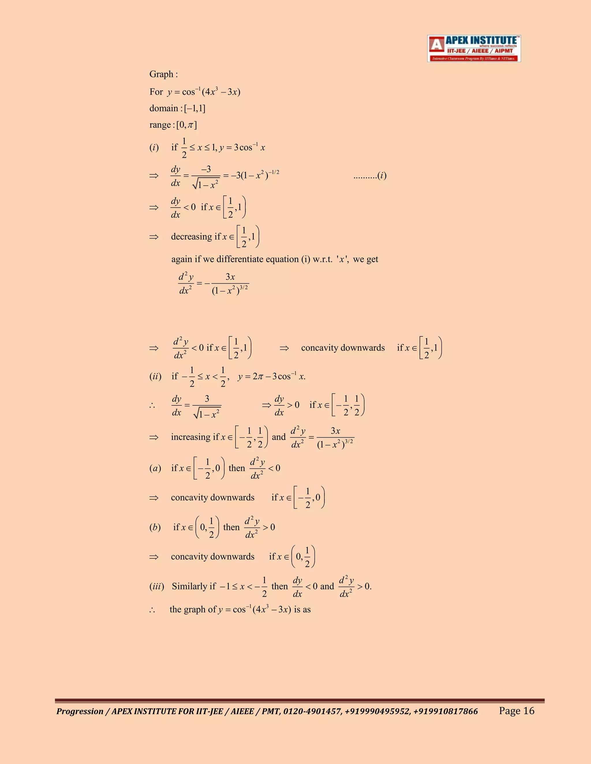 Graph :
                     For y        cos –1 (4 x3 – 3 x)
                     domain :[–1,1]
                     range :[0, ]
                                  1
                     (i )    if           x 1, y        3cos –1 x
                                  2
                             dy            –3
                                                       –3(1 – x 2 ) –1/ 2                                ..........(i )
                             dx           1 – x2
                             dy                       1
                                      0 if x            ,1
                             dx                       2
                                                           1
                             decreasing if x                 ,1
                                                           2
                             again if we differentiate equation (i) w.r.t. ' x ', we get
                                  d2y               3x
                                            –
                                  dx 2          (1 – x 2 )3/ 2




                             d2y                        1                                                                        1
                                          0 if x          ,1                      concavity downwards                     if x     ,1
                             dx 2                       2                                                                        2
                                      1              1
                     (ii )   if –           x          , y       2 – 3cos –1 x.
                                      2              2
                             dy             3                           dy                      1 1
                                                                              0    if x        – ,
                             dx           1– x   2                      dx                      2 2
                                                           1 1     d2y                      3x
                             increasing if x              – ,  and
                                                           2 2     dx 2                 (1 – x 2 )3/ 2
                                           1         d2y
                     (a)     if x         – , 0 then                      0
                                           2         dx 2
                                                                               1
                             concavity downwards                       if x   – ,0
                                                                               2
                                               1      d2y
                     (b)     if x         0,     then                 0
                                               2      dx 2
                                                                                   1
                             concavity downwards                      if x    0,
                                                                                   2
                                                                     1      dy                  d2y
                     (iii ) Similarly if –1 x                    –     then            0 and                 0.
                                                                     2      dx                  dx 2
                             the graph of y             cos –1 (4 x 3 – 3 x) is as




Progression / APEX INSTITUTE FOR IIT-JEE / AIEEE / PMT, 0120-4901457, +919990495952, +919910817866                                      Page 16
 