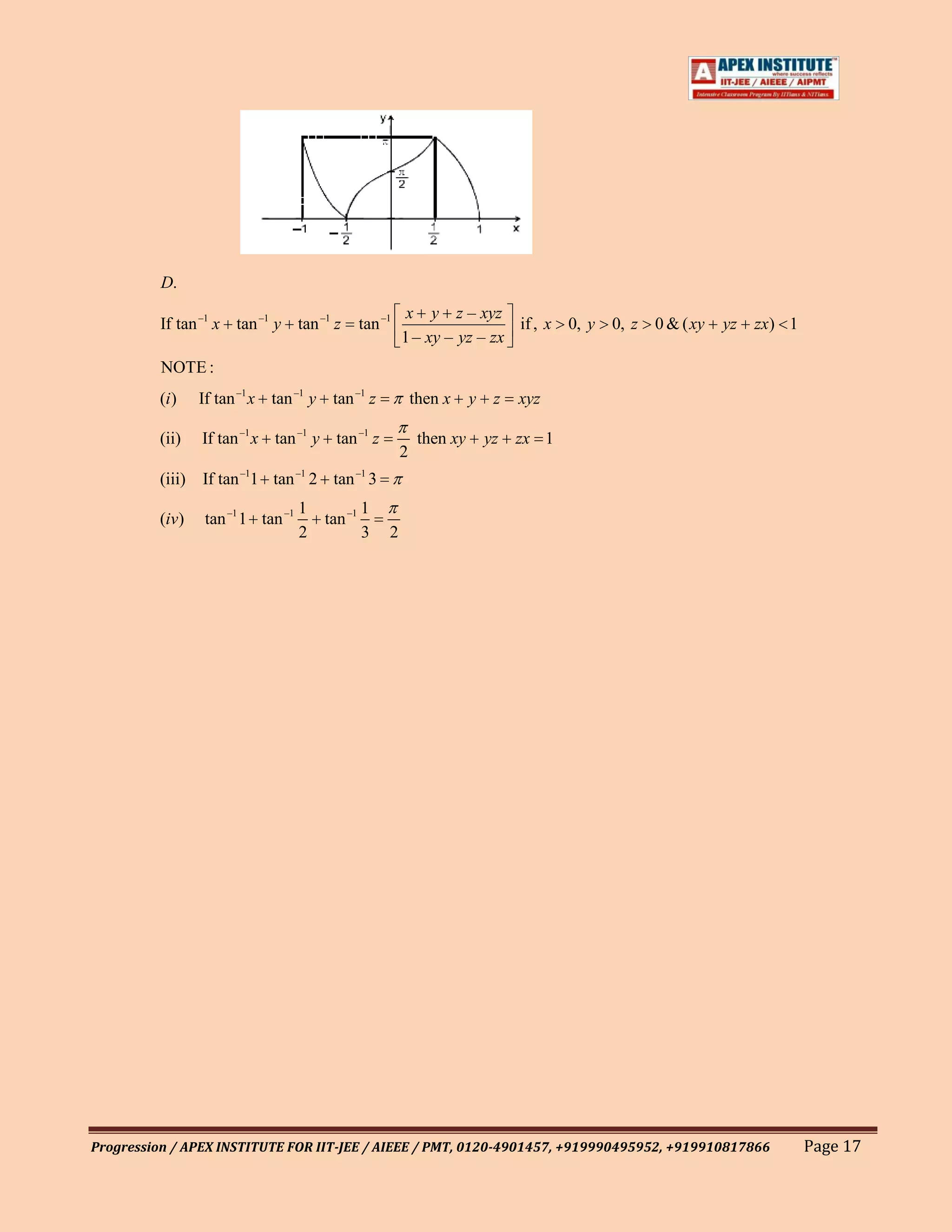 D.
                                                          x y z – xyz
          If tan –1 x tan –1 y tan –1 z         tan –1                    if , x 0, y   0, z   0 & ( xy   yz   zx) 1
                                                         1 – xy – yz – zx
          NOTE :
         (i )   If tan –1 x tan –1 y tan –1 z                then x     y    z   xyz

         (ii)   If tan –1 x tan –1 y tan –1 z                 then xy       yz   zx 1
                                                         2
         (iii) If tan –11 tan –1 2 tan –1 3
                                   1            1
         (iv)    tan –1 1 tan –1       tan –1
                                   2            3    2




Progression / APEX INSTITUTE FOR IIT-JEE / AIEEE / PMT, 0120-4901457, +919990495952, +919910817866                     Page 17
 