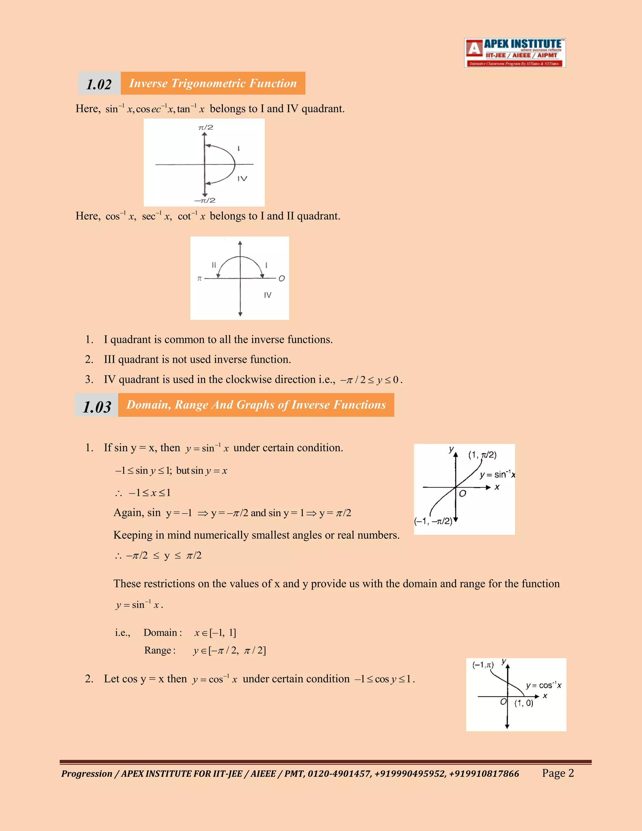 1.02 Inverse Trigonometric Function
    111
   Here, sin –1 x,cos ec –1 x, tan –1 x belongs to I and IV quadrant.
    1




   Here, cos –1 x, sec–1 x, cot –1 x belongs to I and II quadrant.




     1. I quadrant is common to all the inverse functions.
     2. III quadrant is not used inverse function.
     3. IV quadrant is used in the clockwise direction i.e., – / 2 y 0 .

    1.03        Domain, Range And Graphs of Inverse Functions


     1. If sin y = x, then y sin –1 x under certain condition.
            –1 sin y 1; but sin y           x

                –1 x 1
            Again, sin y = –1             y = – /2 and sin y = 1   y = /2

            Keeping in mind numerically smallest angles or real numbers.
                – /2             y   /2

            These restrictions on the values of x and y provide us with the domain and range for the function
            y       sin –1 x .

            i.e.,      Domain :      x [–1, 1]
                       Range :       y [– / 2,     / 2]

     2. Let cos y = x then y cos –1 x under certain condition –1 cos y 1 .




Progression / APEX INSTITUTE FOR IIT-JEE / AIEEE / PMT, 0120-4901457, +919990495952, +919910817866       Page 2
 