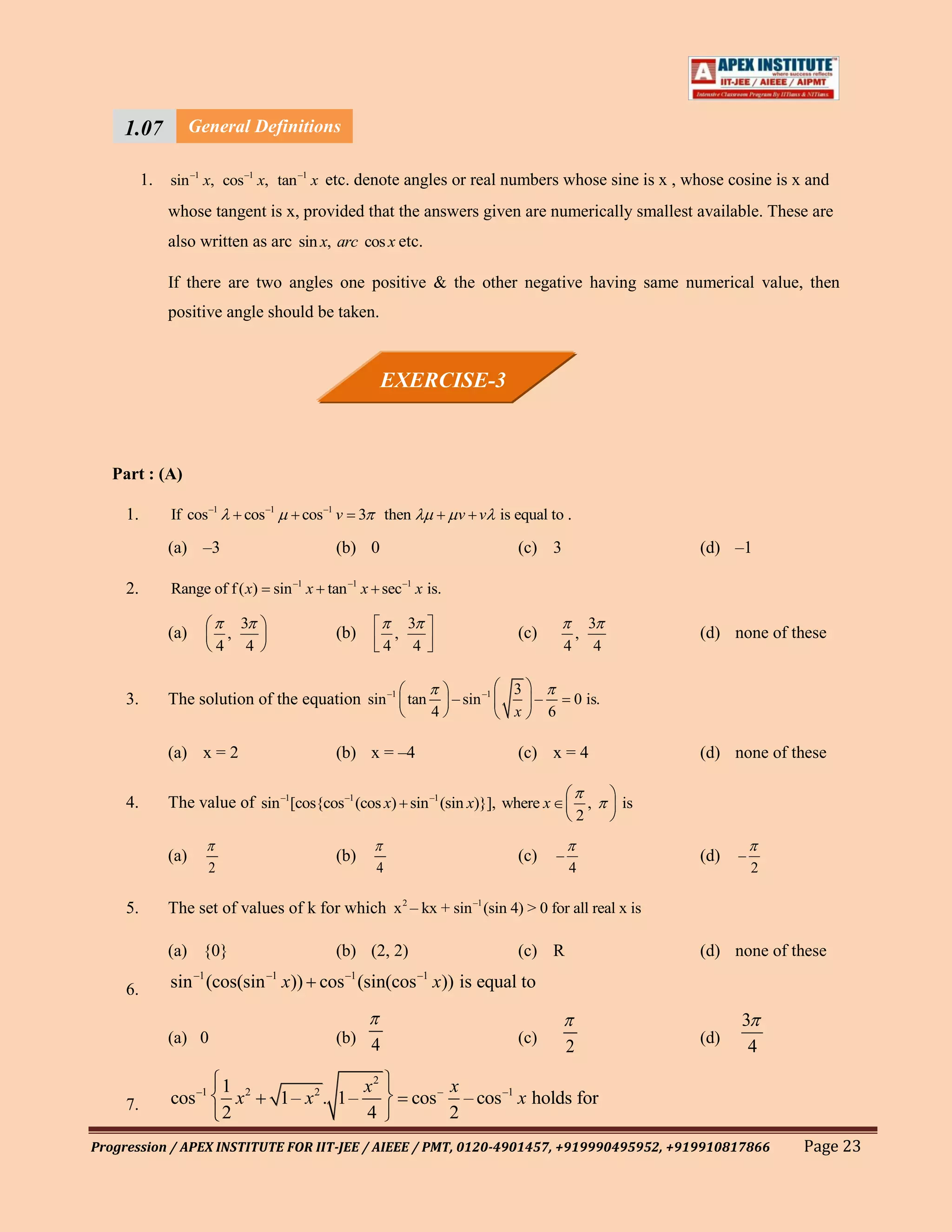 1.07         General Definitions
    111
    1 1.   sin –1 x, cos –1 x, tan –1 x etc. denote angles or real numbers whose sine is x , whose cosine is x and

           whose tangent is x, provided that the answers given are numerically smallest available. These are
           also written as arc sin x, arc cos x etc.

           If there are two angles one positive & the other negative having same numerical value, then
           positive angle should be taken.



                                                            EXERCISE-3



   Part : (A)

     1.    If cos –1            cos –1      cos –1 v 3       then             v v is equal to .

           (a) –3                                (b) 0                                  (c) 3                         (d) –1

     2.    Range of f ( x) sin –1 x tan –1 x sec –1 x is.

                                3                                   3                                       3
           (a)              ,                    (b)            ,                       (c)             ,             (d) none of these
                        4        4                          4        4                          4            4

                                                                                        3
     3.    The solution of the equation sin –1 tan                           – sin –1     –         0 is.
                                                                         4              x   6

           (a) x = 2                             (b) x = –4                             (c) x = 4                     (d) none of these

     4.    The value of sin –1[cos{cos –1 (cos x) sin –1 (sin x)}], where x                                 ,    is
                                                                                                        2

           (a)                                   (b)                                    (c)     –                     (d)   –
                    2                                    4                                          4                           2

     5.    The set of values of k for which x 2 – kx + sin –1 (sin 4) > 0 for all real x is

           (a) {0}                               (b) (2, 2)                             (c) R                         (d) none of these

     6.    sin –1 (cos(sin –1 x)) cos –1 (sin(cos –1 x)) is equal to

                                                                                                                            3
           (a) 0                                 (b) 4                                  (c)                           (d)
                                                                                                    2                        4

                        1 2                            x2                    x
     7.    cos –1         x              1– x 2 . 1–                cos –      – cos –1 x holds for
                        2                              4                     2
Progression / APEX INSTITUTE FOR IIT-JEE / AIEEE / PMT, 0120-4901457, +919990495952, +919910817866                                  Page 23
 