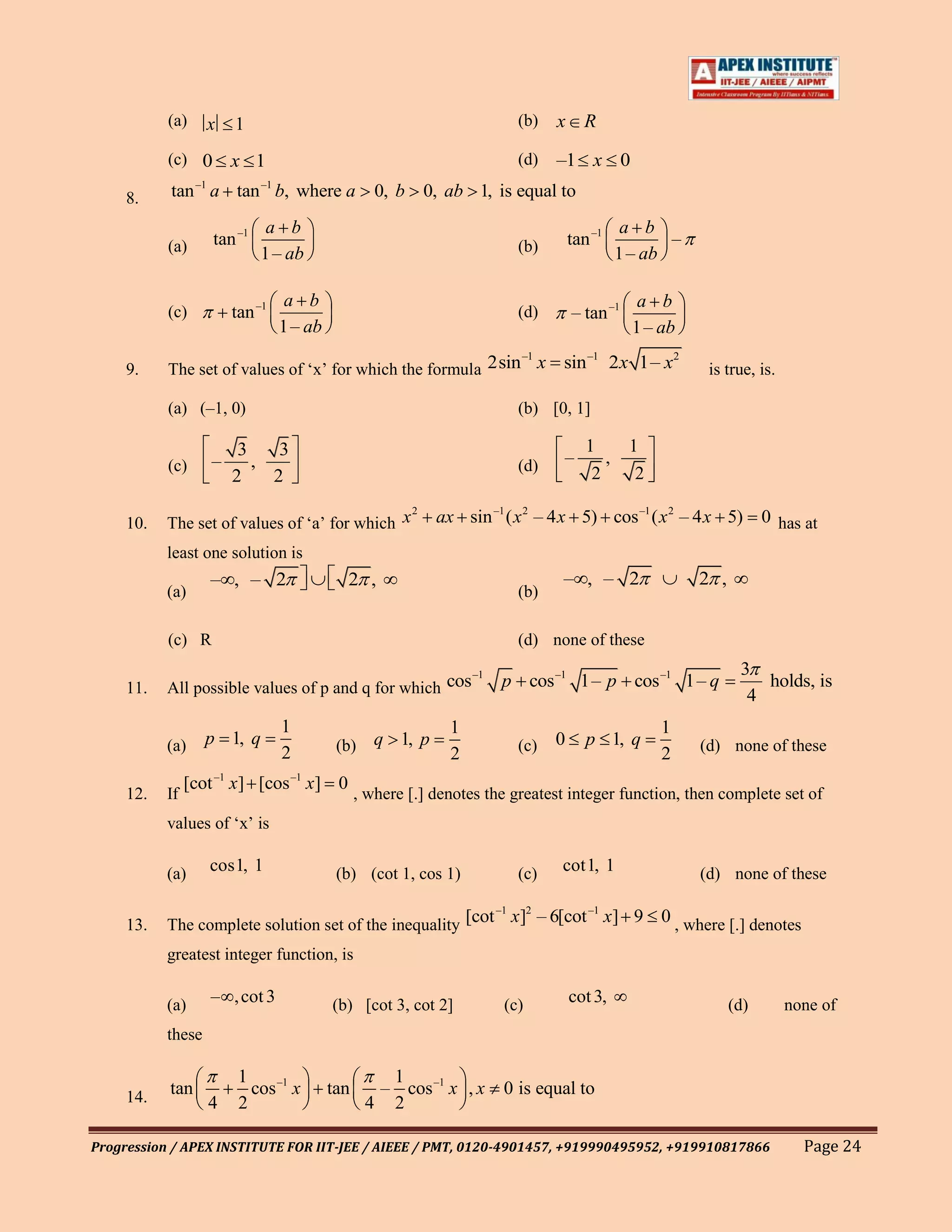 (a)     x   1                                               (b)   x R
           (c) 0       x 1                                             (d)   –1 x 0
     8.    tan –1 a tan –1 b, where a             0, b   0, ab 1, is equal to
                              a b                                                           a b
           (a)      tan –1                                             (b)       tan –1           –
                             1 – ab                                                        1 – ab

                                 a b                                                          a b
           (c)         tan –1                                          (d)       – tan –1
                                1 – ab                                                       1 – ab
                                                              –1
     9.    The set of values of „x‟ for which the formula 2sin x              sin –1 2 x 1– x2          is true, is.

           (a) (–1, 0)                                                 (b) [0, 1]

                        3    3                                                      1       1
           (c)     –      ,                                            (d)     –       ,
                       2    2                                                        2       2
                                                2
     10.   The set of values of „a‟ for which x            ax sin –1 ( x 2 – 4 x 5) cos –1 ( x 2 – 4 x 5)         0 has at
           least one solution is
                   – , – 2                 2 ,                                – , – 2                 2 ,
           (a)                                                         (b)

           (c) R                                                       (d) none of these
                                                        –1                                                   3
     11.   All possible values of p and q for which cos              p cos –1 1– p cos –1 1– q                  holds, is
                                                                                                              4
                                1                            1                                   1
           (a)     p 1, q                 (b)     q 1, p               (c)   0      p 1, q            (d) none of these
                                2                            2                                   2
                [cot –1 x] [cos –1 x] 0
     12.   If                                  , where [.] denotes the greatest integer function, then complete set of
           values of „x‟ is

           (a)     cos1, 1                (b) (cot 1, cos 1)           (c)    cot1, 1                 (d) none of these

                                                           –1 2       –1
     13.   The complete solution set of the inequality [cot x] – 6[cot x] 9                      0 , where [.] denotes

           greatest integer function, is

           (a)     – , cot 3             (b) [cot 3, cot 2]          (c)         cot 3,                     (d)        none of
           these

                        1                         1
     14.   tan            cos –1 x       tan     – cos –1 x , x      0 is equal to
                   4    2                       4 2

Progression / APEX INSTITUTE FOR IIT-JEE / AIEEE / PMT, 0120-4901457, +919990495952, +919910817866                       Page 24
 