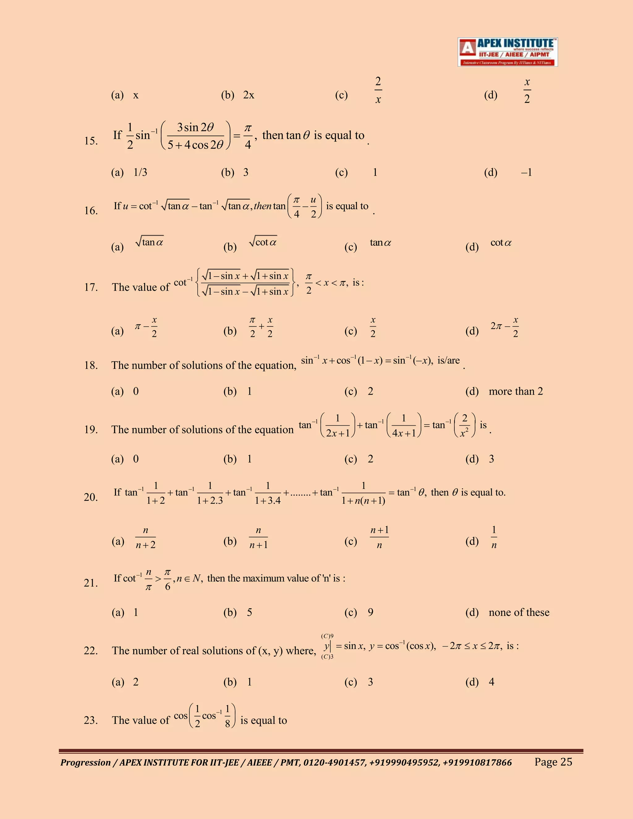2                                            x
           (a) x                               (b) 2x                                    (c)             x                                (d)         2

                 1 –1 3sin 2
     15.   If      sin                                      , then tan        is equal to .
                 2     5 4 cos 2                        4

           (a) 1/3                             (b) 3                                     (c)            1                                 (d)         –1

                                                                              u
     16.   If u    cot –1 tan           – tan –1 tan , then tan           –     is equal to .
                                                                      4       2


           (a)     tan                          (b)         cot                              (c)       tan                       (d)        cot


                            –1              1 – sin x       1 sin x
     17.   The value of cot                 1 – sin x – 1 sin x
                                                                      ,
                                                                          2
                                                                                 x           , is :


                           x                                    x                                      x                                          x
                       –                                                                                                                    2 –
           (a)             2                    (b)     2       2                            (c)       2                         (d)              2

                                                       –1    –1         –1
     18.   The number of solutions of the equation, sin x cos (1– x) sin (– x), is/are .

           (a) 0                                (b) 1                                        (c) 2                               (d) more than 2

                                                      –1                                 1                       1              2
     19.   The number of solutions of the equation tan 2 x 1                                          tan –1           tan –1            is .
                                                                                                               4x 1             x2

           (a) 0                                (b) 1                                        (c) 2                               (d) 3

                        1           1            1                      1
           If tan –1       tan –1       tan –1       ........ tan –1                                           tan –1 , then    is equal to.
     20.               1 2        1 2.3        1 3.4                 1 n(n 1)

                       n                                    n                                          n 1                                  1
           (a) n 2                              (b)     n 1                                  (c)        n                        (d)        n

                       n
     21.   If cot –1               ,n   N , then the maximum value of 'n' is :
                               6

           (a) 1                                (b) 5                                        (c) 9                               (d) none of these
                                                                                ( C )9
                                                                           –1
     22.   The number of real solutions of (x, y) where, (C )3 sin x, y cos (cos x), – 2
                                                          y                                                                          x     2 , is :


           (a) 2                                (b) 1                                        (c) 3                               (d) 4

                                 –1     1       1
     23.   The value of cos 2 cos 8 is equal to


Progression / APEX INSTITUTE FOR IIT-JEE / AIEEE / PMT, 0120-4901457, +919990495952, +919910817866                                                         Page 25
 