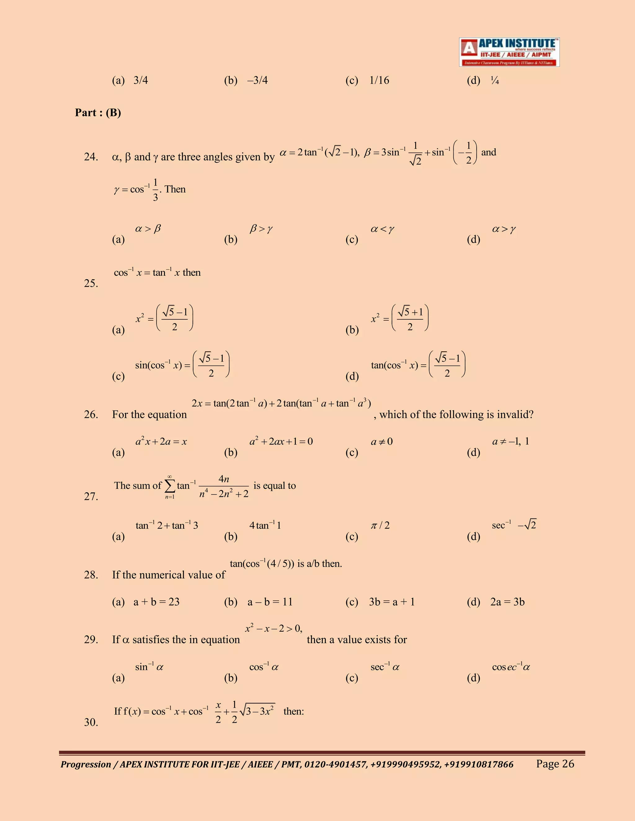 (a) 3/4                               (b) –3/4                              (c) 1/16                             (d) ¼

   Part : (B)

                                                                                                             1              1
     24.    ,    and are three angles given by                            2 tan –1 ( 2 –1),        3sin –1       sin –1 –     and
                                                                                                             2              2

                       1
                 cos –1 . Then
                       3


           (a)                                   (b)                                   (c)                                  (d)

           cos–1 x     tan –1 x then
     25.

                            5 –1                                                                         5 1
                  x2                                                                          x2
           (a)               2                                                         (b)                2


                                           5 –1                                                                    5 –1
                  sin(cos –1 x)                                                               tan(cos –1 x)
           (c)                              2                                          (d)                          2

                                      2x     tan(2 tan –1 a) 2 tan(tan –1 a tan –1 a3 )
     26.   For the equation                                                                   , which of the following is invalid?

                  a2 x 2a         x                        a2   2ax 1 0                       a 0                                 a   –1, 1
           (a)                                   (b)                                   (c)                                  (d)

                                               4n
           The sum of            tan –1                     is equal to
     27.                   n 1            n4 – 2n2     2


                  tan –1 2 tan –1 3                        4tan –1 1                            /2                                sec –1 – 2
           (a)                                   (b)                                   (c)                                  (d)

                                                  tan(cos –1 (4 / 5)) is a/b then.
     28.   If the numerical value of

           (a) a + b = 23                        (b) a – b = 11                        (c) 3b = a + 1                       (d) 2a = 3b

                                                       x 2 – x – 2 0,
     29.   If    satisfies the in equation                                  then a value exists for

                  sin –1                                   cos–1                              sec–1                               cosec–1
           (a)                                   (b)                                   (c)                                  (d)

                                             x    1
           If f ( x) cos –1 x cos –1                3 – 3x2 then:
     30.                                     2    2



Progression / APEX INSTITUTE FOR IIT-JEE / AIEEE / PMT, 0120-4901457, +919990495952, +919910817866                                            Page 26
 