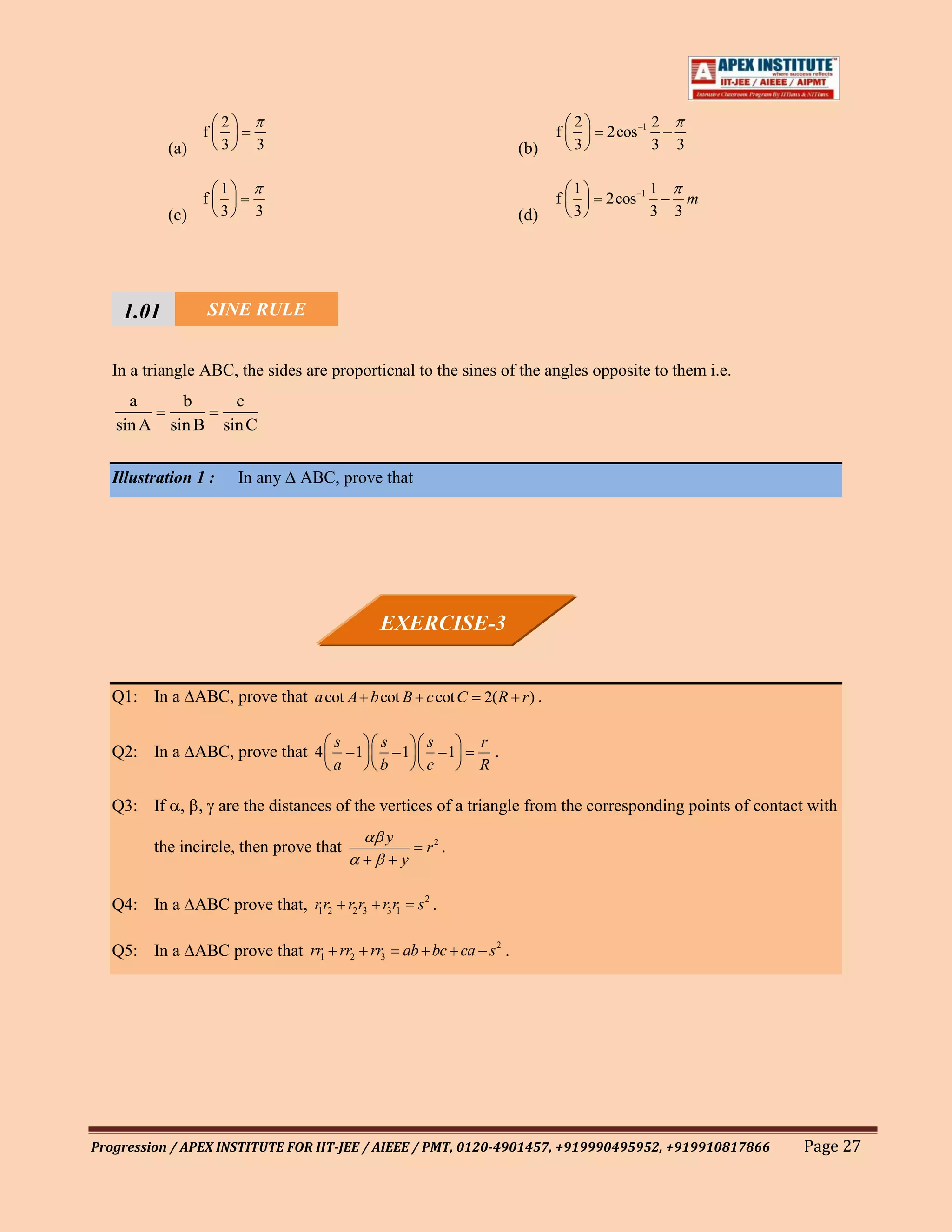 2                                                        2             2
                   f                                                        f       2cos –1     –
             (a)       3     3                                        (b)       3             3 3

                       1                                                        1          1
                   f                                                        f       2cos –1 – m
             (c)       3     3                                        (d)       3          3 3




     1.01         SINE RULE
     111
   In1a triangle ABC, the sides are proporticnal to the sines of the angles opposite to them i.e.
     a         b         c
   sin A     sin B     sin C


   Illustration 1 :        In any   ABC, prove that




                                               EXERCISE-3


   Q1: In a ABC, prove that a cot A b cot B c cot C 2( R r ) .

                                        s      s        s      r
   Q2: In a ABC, prove that 4             –1     –1       –1     .
                                        a      b        c      R

   Q3: If , , are the distances of the vertices of a triangle from the corresponding points of contact with
                                               y
           the incircle, then prove that                r2 .
                                                   y

   Q4: In a ABC prove that, r1r2 r2 r3 r3 r1           s2 .

   Q5: In a ABC prove that rr1 rr2 rr3             ab bc ca – s 2 .




Progression / APEX INSTITUTE FOR IIT-JEE / AIEEE / PMT, 0120-4901457, +919990495952, +919910817866    Page 27
 