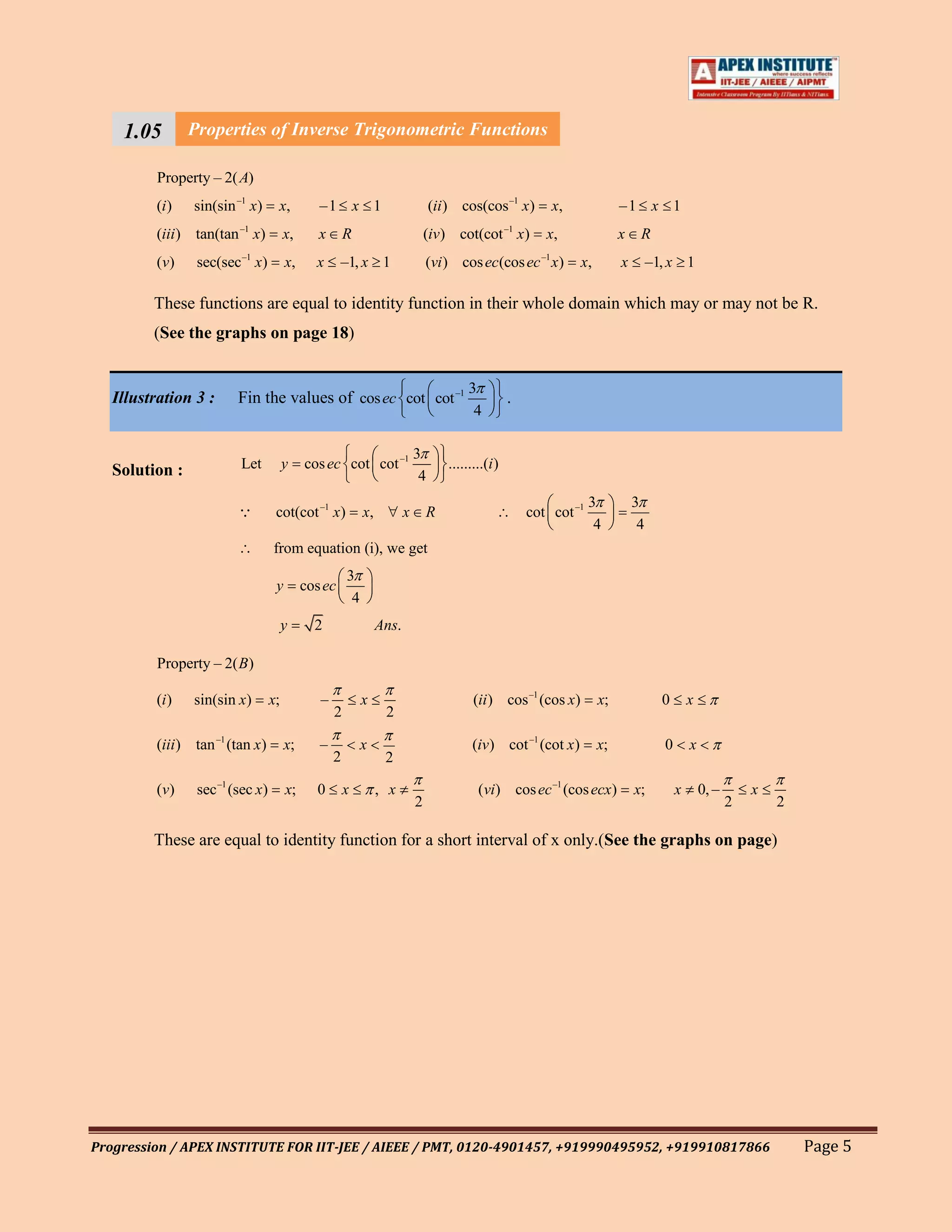 1.05 Properties of Inverse Trigonometric Functions
    111
        Property – 2( A)
    1                –1                          –1
         (i )   sin(sin x)        x,          –1 x 1                            (ii ) cos(cos x)              x,             –1 x 1
         (iii) tan(tan –1 x)          x,      x       R                        (iv) cot(cot –1 x)         x,                 x    R
                         –1                                                                              –1
         (v )   sec(sec x)            x,     x      –1, x 1                    (vi ) cos ec(cos ec x)              x,        x        –1, x 1

         These functions are equal to identity function in their whole domain which may or may not be R.
         (See the graphs on page 18)


                                                                                        3
   Illustration 3 :     Fin the values of cos ec cot cot –1                                        .
                                                                                         4

                                                                           3
   Solution :            Let          y    cos ec cot cot –1                       .........(i )
                                                                            4
                                                                                                                    3            3
                                 cot(cot –1 x)            x,          x       R                       cot cot –1
                                                                                                                     4            4
                                 from equation (i), we get
                                                      3
                                  y        cos ec
                                                       4
                                      y      2                  Ans.

         Property – 2( B)

         (i )   sin(sin x)       x;           –            x                             (ii ) cos –1 (cos x)           x;              0       x
                                                  2              2

         (iii ) tan –1 (tan x)        x;      –            x                             (iv) cot –1 (cot x)            x;              0       x
                                                  2              2

         (v )   sec –1 (sec x)        x;     0        x         , x                       (vi) cos ec –1 (cos ecx)               x;         x       0, –       x
                                                                           2                                                                               2       2

         These are equal to identity function for a short interval of x only.(See the graphs on page)




Progression / APEX INSTITUTE FOR IIT-JEE / AIEEE / PMT, 0120-4901457, +919990495952, +919910817866                                                                     Page 5
 