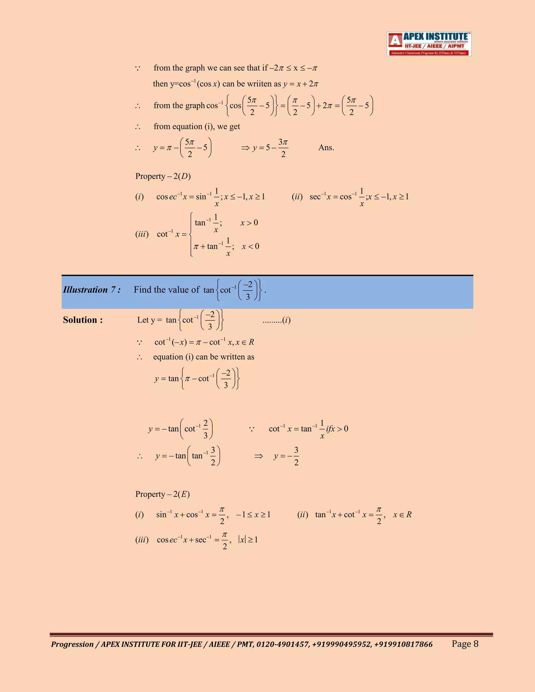           from the graph we can see that if –2                              x    –
                                                –1
                                 then y=cos (cos x) can be wriiten as y                            x 2
                                                                         5                                           5
                                 from the graph cos –1 cos                  –5                         –5    2          –5
                                                                          2                        2                  2
                                 from equation (i), we get
                                            5                                             3
                                 y      –      –5                          y      5–                        Ans.
                                             2                                             2

                      Property – 2( D)
                                                       1                                                                  1
                      (i )       cos ec –1 x     sin –1 ; x          –1, x 1                     (ii) sec –1 x      cos –1 ;x   –1, x 1
                                                       x                                                                  x
                                                       1
                                                 tan –1 ;            x     0
                                                       x
                      (iii ) cot –1 x
                                                            1
                                                      tan –1 ; x             0
                                                            x


                                                                      –2
   Illustration 7 :   Find the value of tan cot –1                               .
                                                                      3
                                                     –2
   Solution :         Let y = tan cot –1                                         .........(i )
                                                     3
                                cot –1 (– x)        – cot –1 x, x       R
                                 equation (i) can be written as
                                                             –2
                                 y    tan       – cot –1
                                                             3



                                                     2                                                       1
                             y       – tan cot –1                                   cot –1 x          tan –1 ifx    0
                                                     3                                                       x
                                                         3                                         3
                                 y     – tan tan –1                                   y        –
                                                         2                                         2


                      Property – 2( E )

                      (i )       sin –1 x cos –1 x               , –1 x 1                          (ii ) tan –1 x cot –1 x          , x   R
                                                             2                                                                  2

                      (iii ) cos ec –1 x sec –1                  ,   x     1
                                                             2




Progression / APEX INSTITUTE FOR IIT-JEE / AIEEE / PMT, 0120-4901457, +919990495952, +919910817866                                            Page 8
 