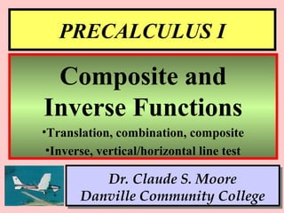 1
PRECALCULUS I
Dr. Claude S. Moore
Danville Community College
Composite and
Inverse Functions
•Translation, combination, composite
•Inverse, vertical/horizontal line test
 