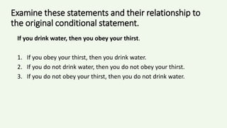 Examine these statements and their relationship to
the original conditional statement.
If you drink water, then you obey your thirst.
1. If you obey your thirst, then you drink water.
2. If you do not drink water, then you do not obey your thirst.
3. If you do not obey your thirst, then you do not drink water.
 