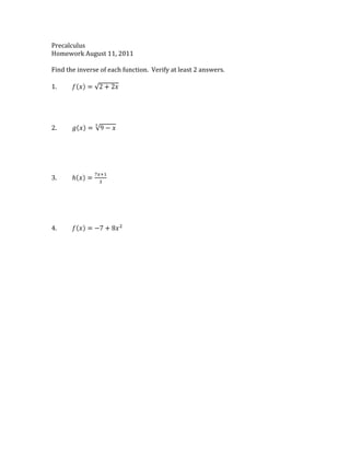Precalculus<br />Homework August 11, 2011<br />Find the inverse of each function.  Verify at least 2 answers.<br />1.fx=2+2x<br />2.gx=39-x<br />3.hx=7x+13<br />4.fx=-7+8x2<br />