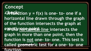 Concept
check:
- A function y = f(x) is one- to- one if a
horizontal line drawn through the graph
of the function intersects the graph at
exactly one point.
- If the horizontal line intersects the
graph in more than one point, then the
function is not one- to- one. This test is
called geometric test for a one- to- one
 