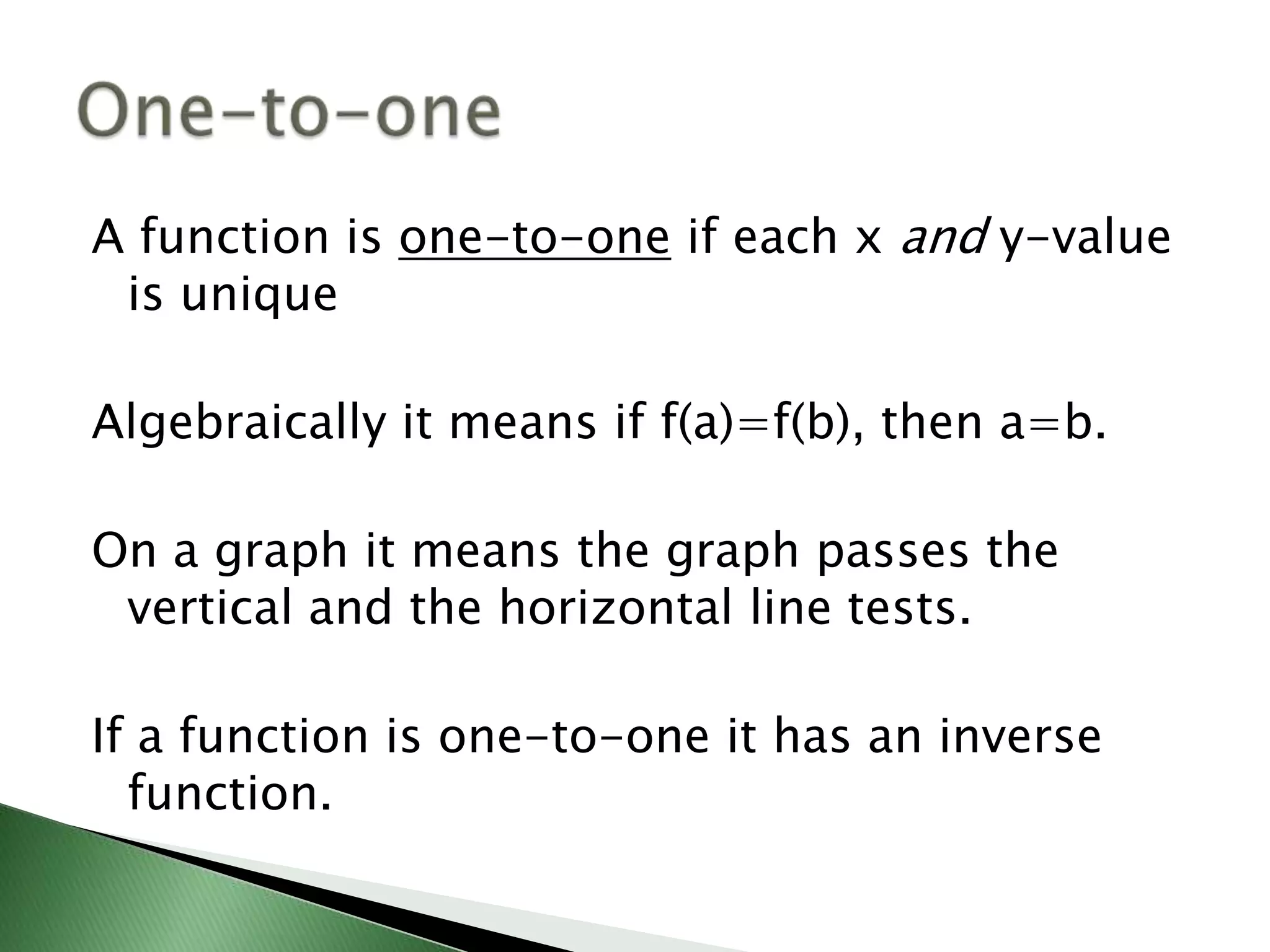 A function is one-to-one if each x and y-value is uniqueAlgebraically it means if f(a)=f(b), then a=b.On a graph it means the graph passes the vertical and the horizontal line tests.If a function is one-to-one it has an inverse function.One-to-one