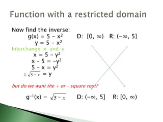 Now find the inverse:		 g(x) = 5 - x2 D:  [0, ∞)   R: (-∞, 5]		     y = 5 - x2Interchange  x  and  y		    x = 5 - y2		   x – 5 = -y2     	   5 – x = y2			= ybut do we want the + or – square root?		g-1(x) = 		 D: (-∞, 5]    R: [0, ∞) Function with a restricted domain
