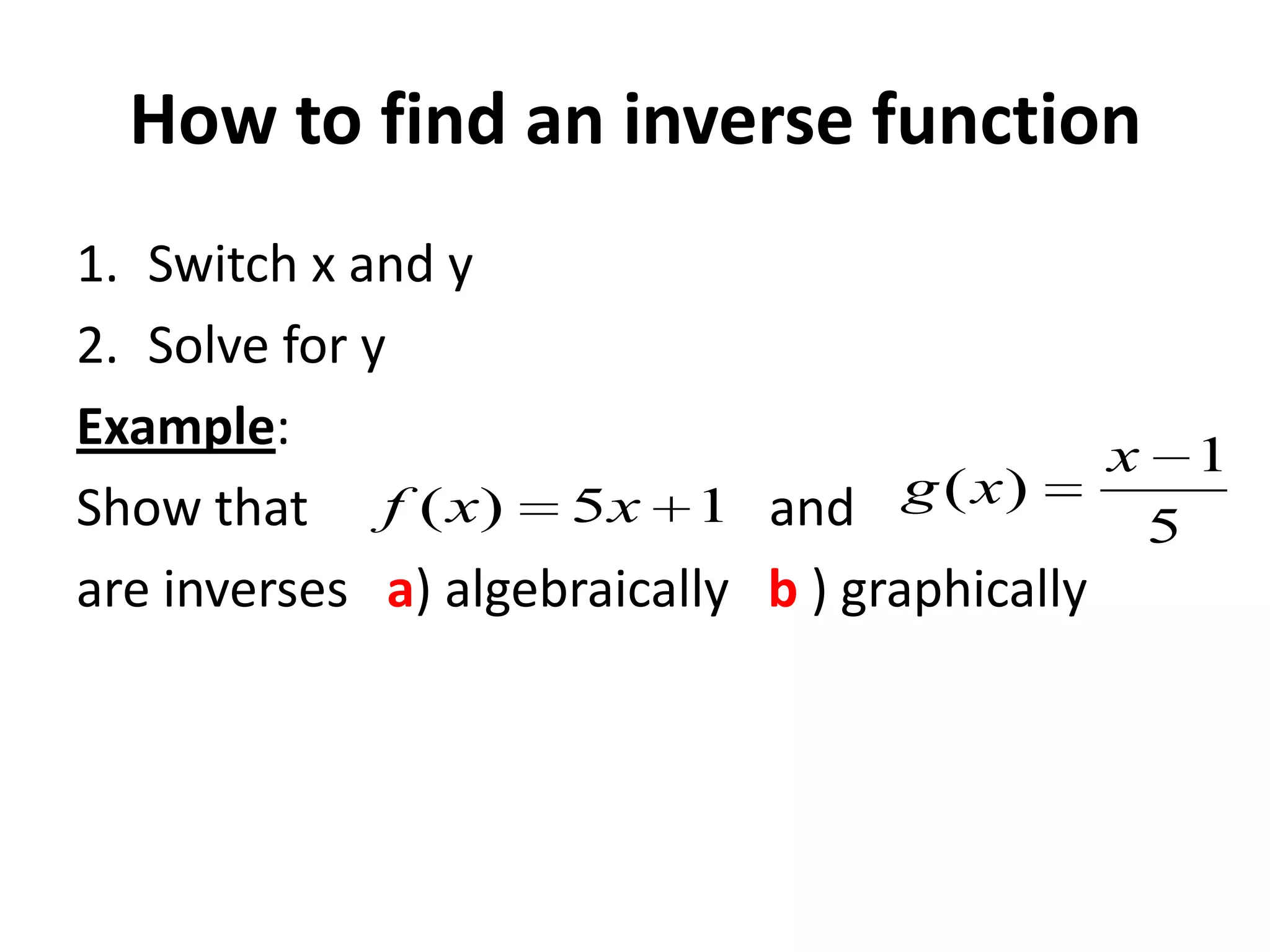 How to find an inverse function
1. Switch x and y
2. Solve for y
Example:
x 1
Show that f ( x) 5 x 1 and g ( x)
5
are inverses a) algebraically b ) graphically