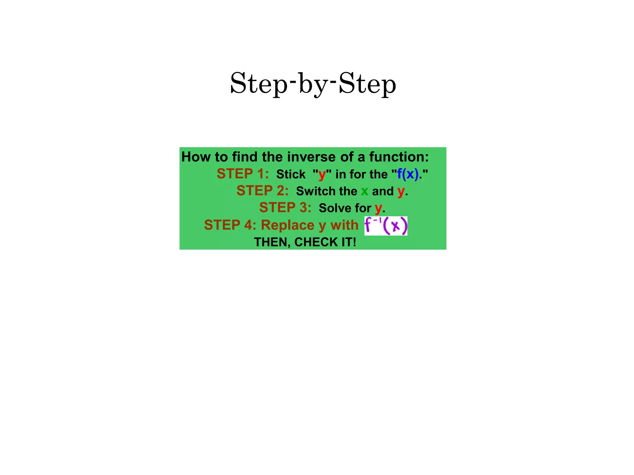 How to find the inverse of a function:
STEP 1: Stick "y" in for the "f(x)."
STEP 2: Switch the x and y.
STEP 3: Solve for y.
STEP 4: Replace y with
THEN, CHECK IT!
Step-by-Step
 