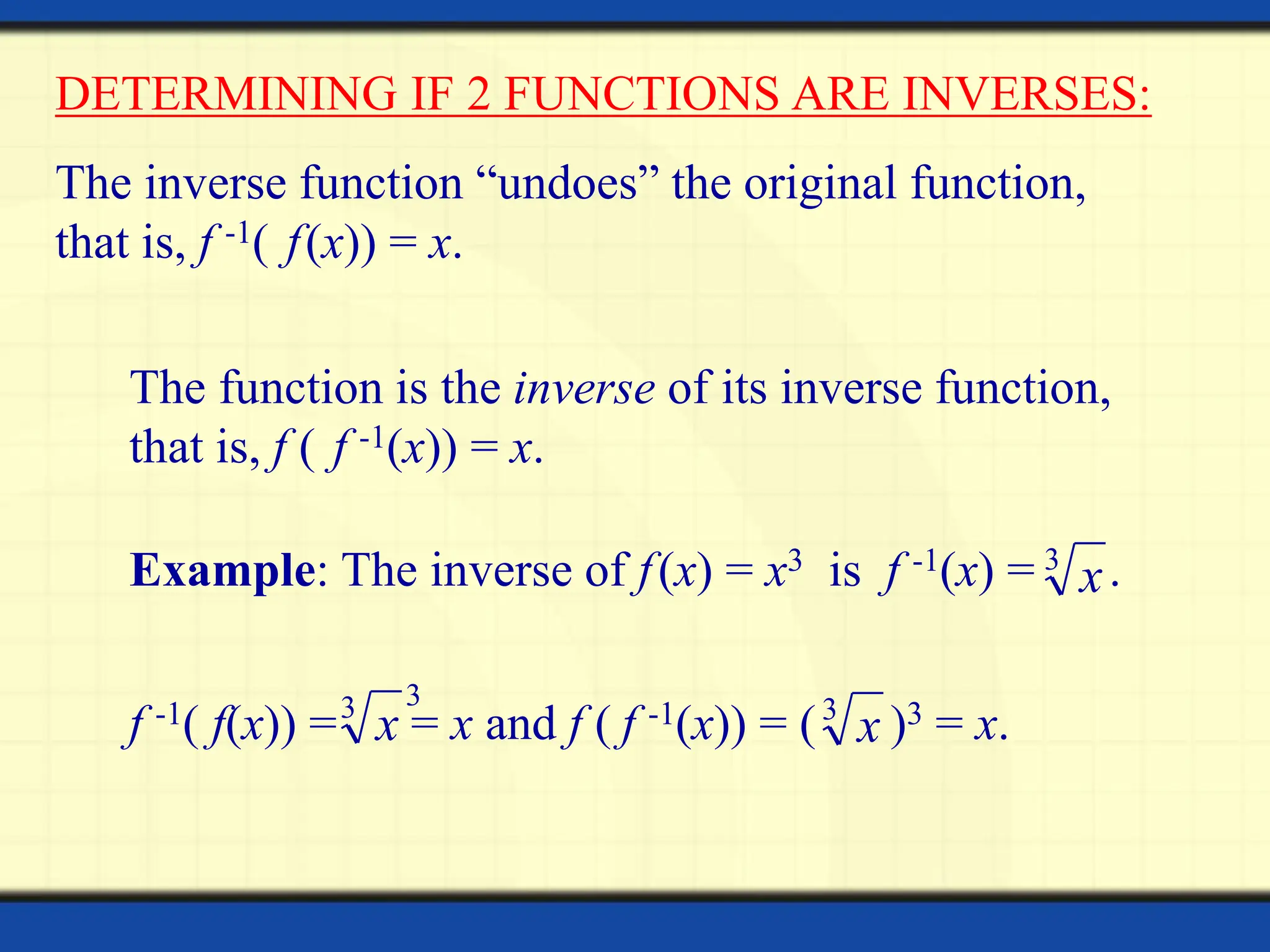 DETERMINING IF 2 FUNCTIONS ARE INVERSES:
The inverse function “undoes” the original function,
that is, f -1( f(x)) = x.
The function is the inverse of its inverse function,
that is, f ( f -1(x)) = x.
Example: The inverse of f(x) = x3 is f -1(x) = .
x
3
f -1( f(x)) = = x and f ( f -1(x)) = ( )3 = x.
3
x
3
x
3
 