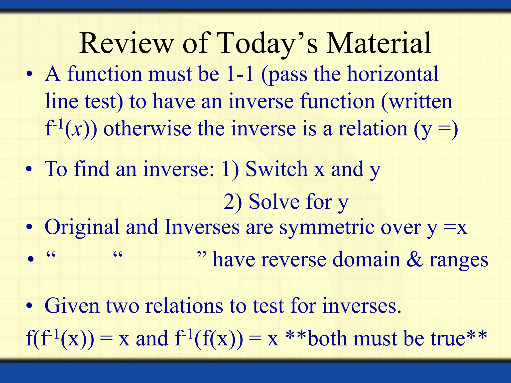 Review of Today’s Material
• A function must be 1-1 (pass the horizontal
line test) to have an inverse function (written
f-1(x)) otherwise the inverse is a relation (y =)
• To find an inverse: 1) Switch x and y
2) Solve for y
• Given two relations to test for inverses.
f(f-1(x)) = x and f-1(f(x)) = x **both must be true**
• Original and Inverses are symmetric over y =x
• “ “ ” have reverse domain & ranges
 