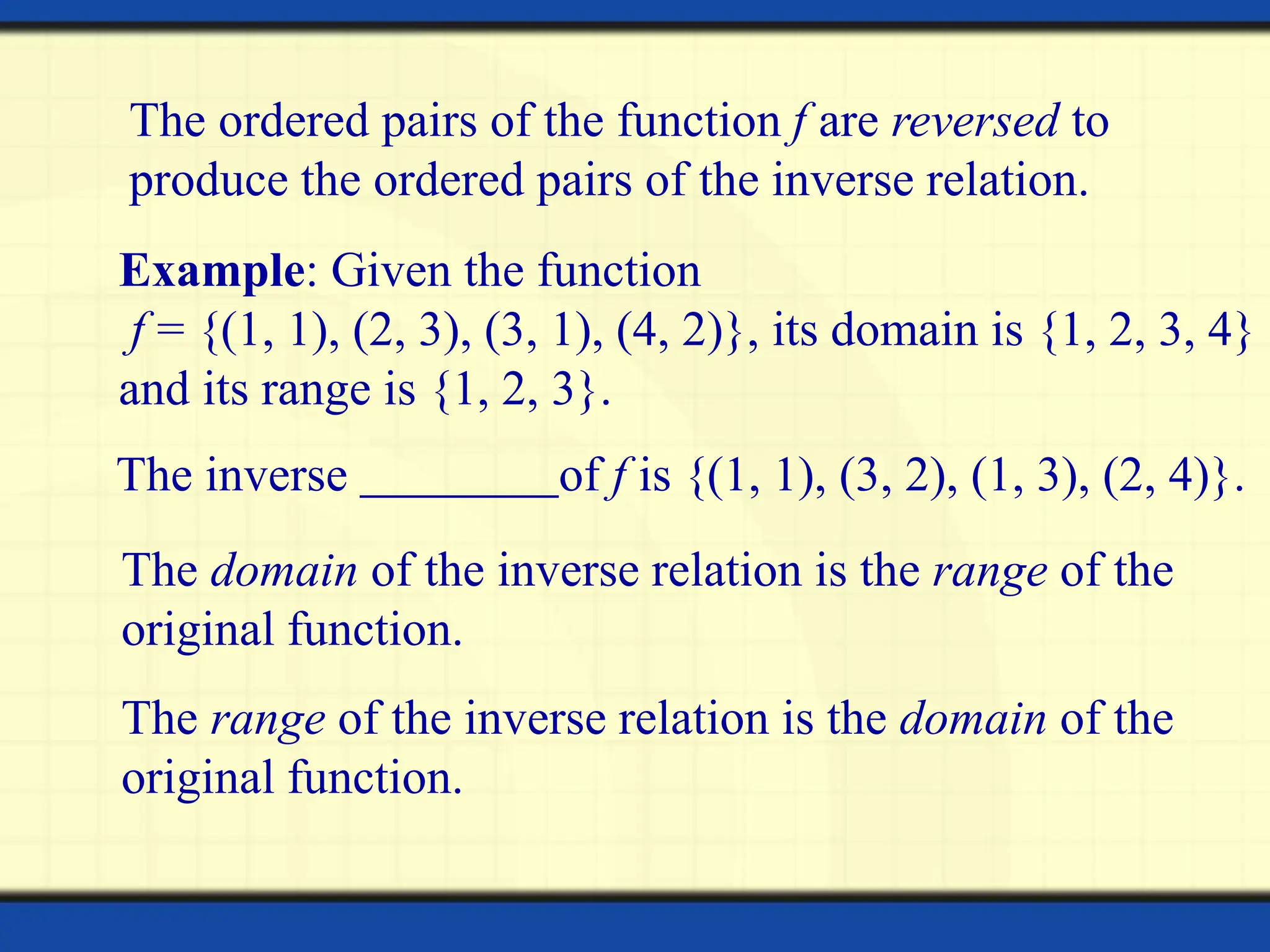 The ordered pairs of the function f are reversed to
produce the ordered pairs of the inverse relation.
Example: Given the function
f = {(1, 1), (2, 3), (3, 1), (4, 2)}, its domain is {1, 2, 3, 4}
and its range is {1, 2, 3}.
The inverse of f is {(1, 1), (3, 2), (1, 3), (2, 4)}.
The domain of the inverse relation is the range of the
original function.
The range of the inverse relation is the domain of the
original function.
 