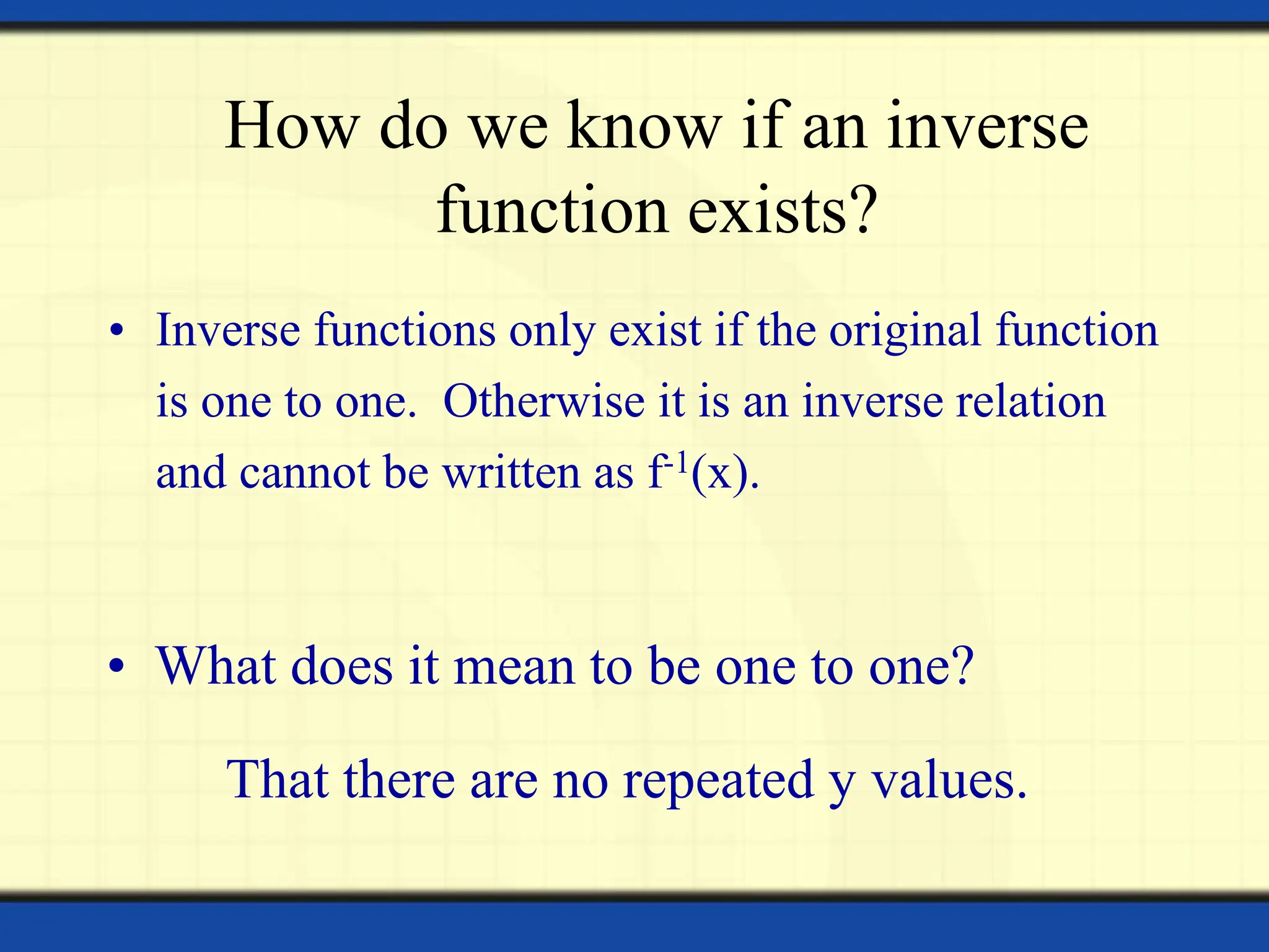 How do we know if an inverse
function exists?
• Inverse functions only exist if the original function
is one to one. Otherwise it is an inverse relation
and cannot be written as f-1(x).
• What does it mean to be one to one?
That there are no repeated y values.
 