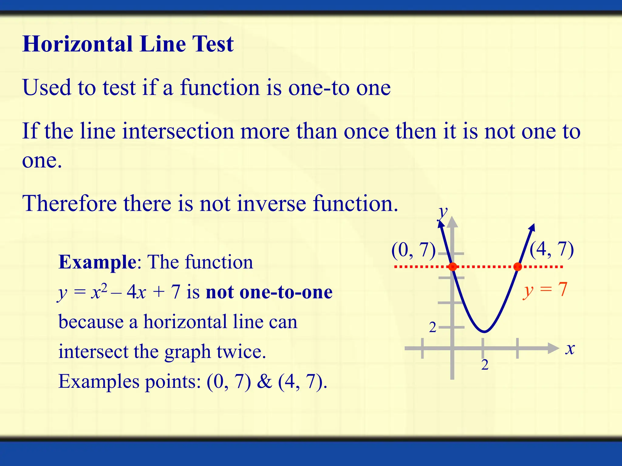 x
y
2
2
Horizontal Line Test
Used to test if a function is one-to one
If the line intersection more than once then it is not one to
one.
Therefore there is not inverse function.
y = 7
Example: The function
y = x2 – 4x + 7 is not one-to-one
because a horizontal line can
intersect the graph twice.
Examples points: (0, 7) & (4, 7).
(0, 7) (4, 7)
 