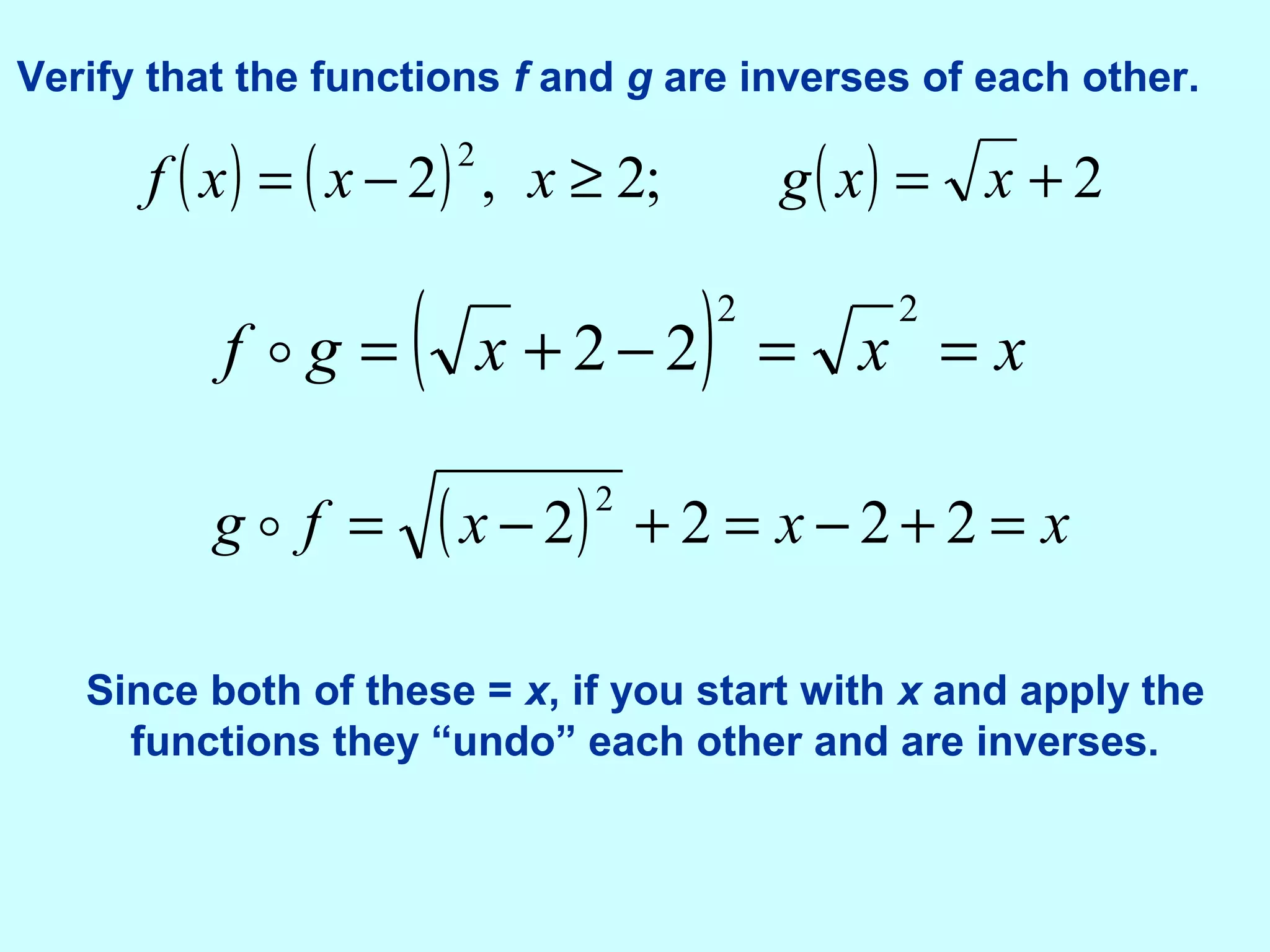 Verify that the functions f and g are inverses of each other.
( ) ( ) ( ) 2;2,2
2
+=≥−= xxgxxxf
( ) xxxgf ==−+=
22
22
( ) xxxfg =+−=+−= 2222
2

Since both of these = x, if you start with x and apply the
functions they “undo” each other and are inverses.
 