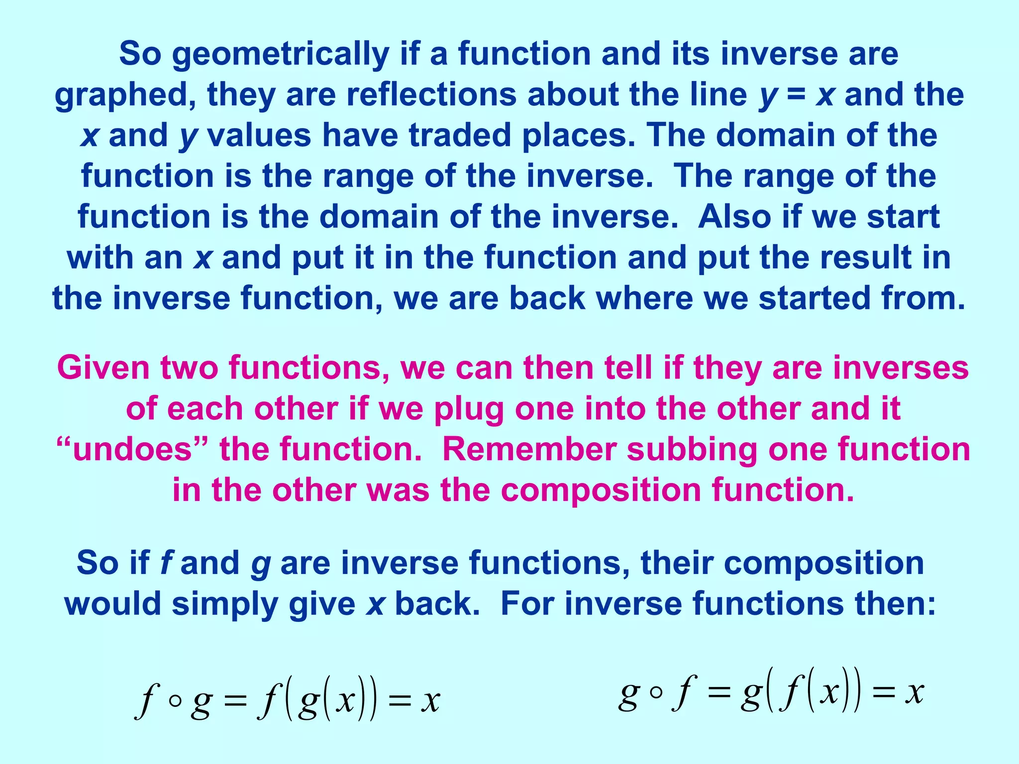 So geometrically if a function and its inverse are
graphed, they are reflections about the line y = x and the
x and y values have traded places. The domain of the
function is the range of the inverse. The range of the
function is the domain of the inverse. Also if we start
with an x and put it in the function and put the result in
the inverse function, we are back where we started from.
Given two functions, we can then tell if they are inverses
of each other if we plug one into the other and it
“undoes” the function. Remember subbing one function
in the other was the composition function.
( )( ) xxgfgf == ( )( ) xxfgfg ==
So if f and g are inverse functions, their composition
would simply give x back. For inverse functions then:
 
