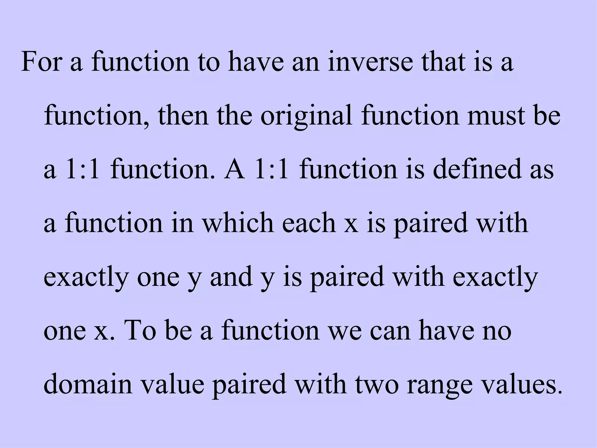 For a function to have an inverse that is a function, then the original function must be a 1:1 function. A 1:1 function is defined as a function in which each x is paired with exactly one y and y is paired with exactly one x. To be a function we can have no domain value paired with two range values .   