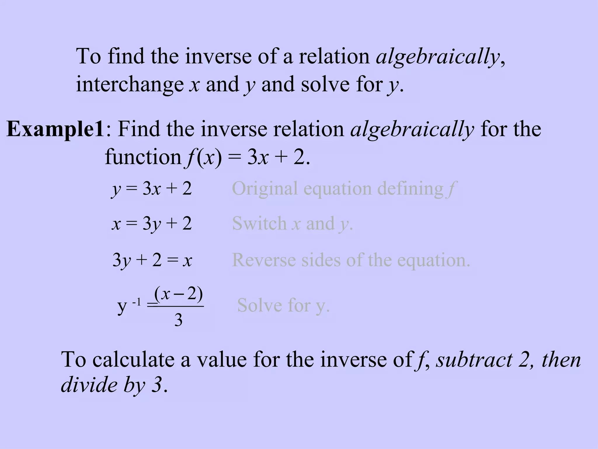 Example: Inverse Relation Algebraically Example1 :   Find the inverse relation  algebraically  for the    function  f   ( x ) = 3 x  + 2. y  = 3 x  + 2   Original equation defining  f   x  = 3 y  + 2   Switch  x  and  y . 3 y  + 2 =   x   Reverse sides of the equation. To calculate a value for the inverse of  f ,  subtract 2, then divide by 3 .   To find the inverse of a relation  algebraically , interchange  x  and  y  and solve for  y .  y  -1  =  Solve for y. 