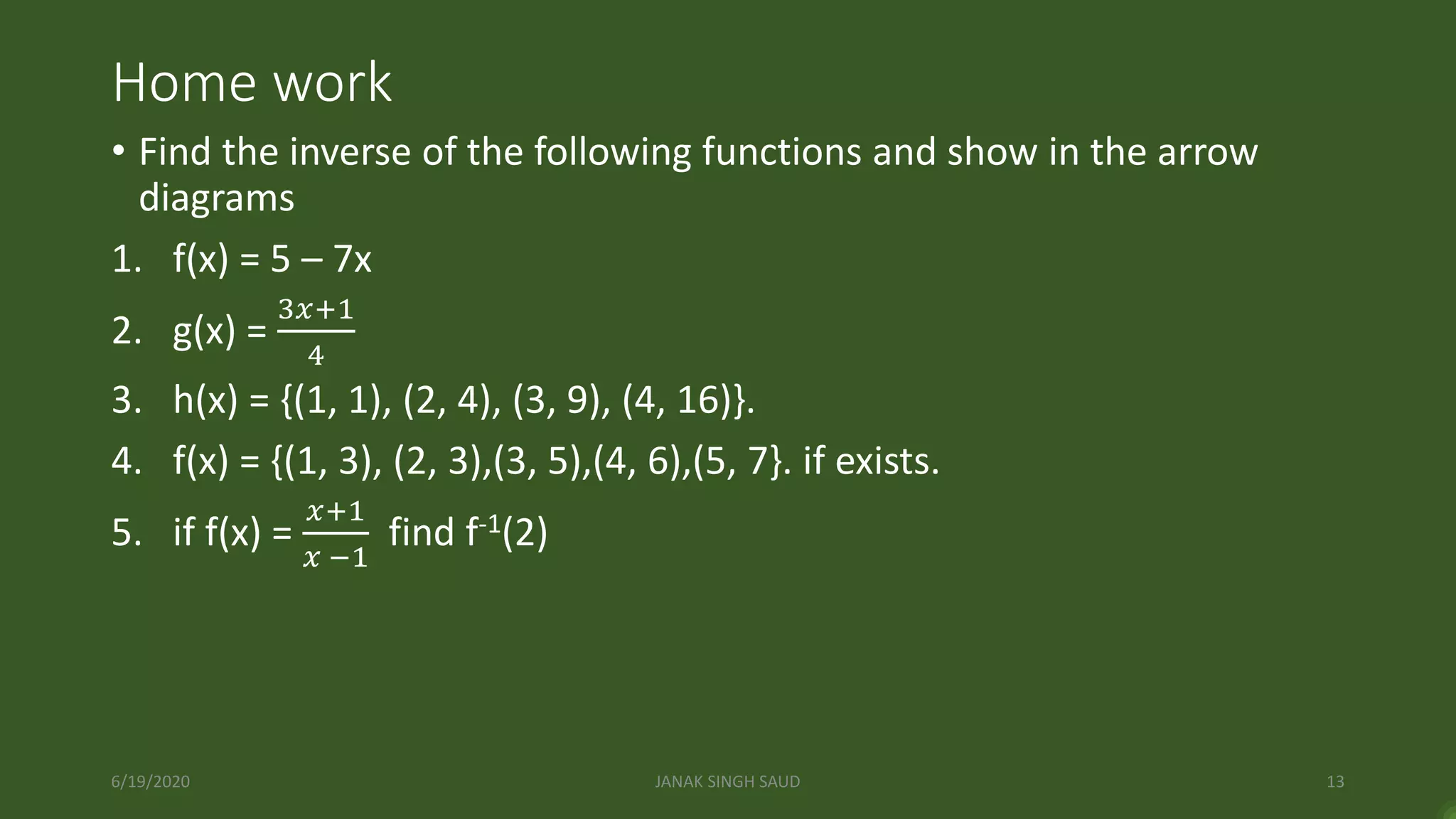 Home work
• Find the inverse of the following functions and show in the arrow
diagrams
1. f(x) = 5 – 7x
2. g(x) =
3𝑥+1
4
3. h(x) = {(1, 1), (2, 4), (3, 9), (4, 16)}.
4. f(x) = {(1, 3), (2, 3),(3, 5),(4, 6),(5, 7}. if exists.
5. if f(x) =
𝑥+1
𝑥 −1
find f-1(2)
6/19/2020 JANAK SINGH SAUD 13
 
