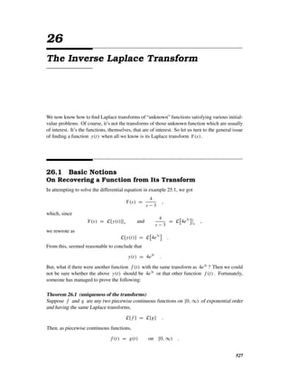 26
The Inverse Laplace Transform
We now know how to ﬁnd Laplace transforms of “unknown” functions satisfying various initial-
value problems. Of course, it’s not the transforms of those unknown function which are usually
of interest. It’s the functions, themselves, that are of interest. So let us turn to the general issue
of ﬁnding a function y(t) when all we know is its Laplace transform Y(s) .
26.1 Basic Notions
On Recovering a Function from Its Transform
In attempting to solve the differential equation in example 25.1, we got
Y(s) =
4
s − 3
,
which, since
Y(s) = L[y(t)]|s and
4
s − 3
= L 4e3t
s
,
we rewrote as
L[y(t)] = L 4e3t
.
From this, seemed reasonable to conclude that
y(t) = 4e3t
.
But, what if there were another function f (t) with the same transform as 4e3t
? Then we could
not be sure whether the above y(t) should be 4e3t
or that other function f (t) . Fortunately,
someone has managed to prove the following:
Theorem 26.1 (uniqueness of the transforms)
Suppose f and g are any two piecewise continuous functions on [0, ∞) of exponential order
and having the same Laplace transforms,
L[ f ] = L[g] .
Then, as piecewise continuous functions,
f (t) = g(t) on [0, ∞) .
527
 