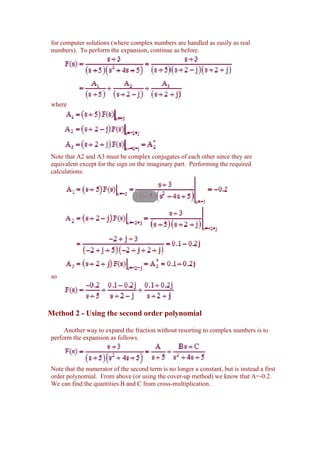 for computer solutions (where complex numbers are handled as easily as real
numbers). To perform the expansion, continue as before.




where




Note that A2 and A3 must be complex conjugates of each other since they are
equivalent except for the sign on the imaginary part. Performing the required
calculations:




so




Method 2 - Using the second order polynomial

     Another way to expand the fraction without resorting to complex numbers is to
perform the expansion as follows.



Note that the numerator of the second term is no longer a constant, but is instead a first
order polynomial. From above (or using the cover-up method) we know that A=-0.2.
We can find the quantities B and C from cross-multiplication.
 