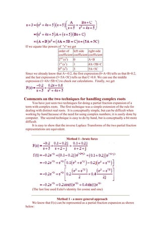 If we equate like powers of "s" we get
                          order of left side right side
                          coefficient coefficient coefficient
                          2nd (s2)    0           A+B
                           st 1
                          1 (s )      1           4A+5B+C
                           th 0
                          0 (s )      3           5A+5C
Since we already know that A=-0.2, the first expression (0=A+B) tells us that B=0.2,
and the last expression (3=5A+5C) tells us that C=0.8. We can use the middle
expression (1=4A+5B+C) to check our calculations. Finally, we get




Comments on the two techniques for handling complex roots
      You have just seen two techniques for doing a partial fraction expansion of a
term with complex roots. The first technique was a simple extension of the rule for
dealing with distinct real roots. It is conceptually simple, but can be difficult when
working by hand because of the need for using complex numbers; it is easily done by
computer. The second technique is easy to do by hand, but is conceptually a bit more
difficult.
      It is easy to show that the inverse Laplace Transforms of the two partial fraction
representations are equivalent.


                                Method 1 - brute force




     (The last line used Euler's identity for cosine and sine)


                      Method 1 - a more general approach
    We know that F(s) can be represented as a partial fraction expansion as shown
below:
 