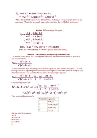 While this method is somewhat difficult to do by hand, it is very convenient to do by
     computer. This is the approach used on the page that shows MatLab techniques.



                                 Method 2 (Completing the square)




           (The last line used entry #16 from Laplace Transform Table)

                      Example 1 - Combining multiple expansion methods
The fraction shown below has a second order term in the denominator that cannot be reduced to
first order real terms.




As discussed in the page describing partial fraction expansion, we'll use two techniques. The first
technique involves expanding the fraction while retaining the second order term with complex roots
in the denominator. The second technique entails "Completing the Square."




Cross-multiplying we get




Then equating like powers of s
                                     Power of s   Equation
                                     s3           0=A1+B
                                     s2           5=2A1+A2+C
                                     s1           8=5A1+A2
                                     s0           -5=5A2
Starting at the last equation
A2=-1
A1=9/5=1.8
B=-9/5=-1.8
C=12/5=2.4
So
 