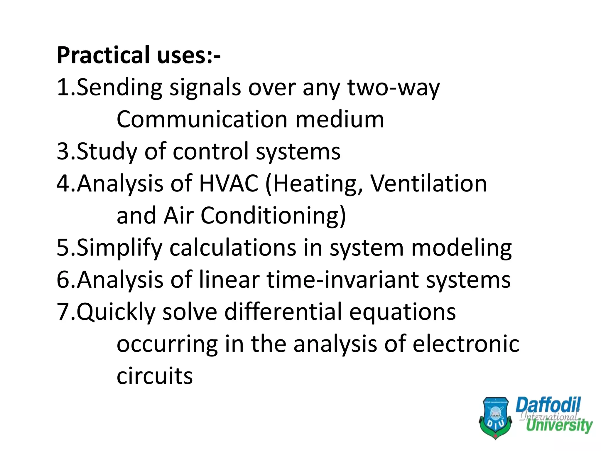 Practical uses:-
1.Sending signals over any two-way
Communication medium
3.Study of control systems
4.Analysis of HVAC (Heating, Ventilation
and Air Conditioning)
5.Simplify calculations in system modeling
6.Analysis of linear time-invariant systems
7.Quickly solve differential equations
occurring in the analysis of electronic
circuits
 