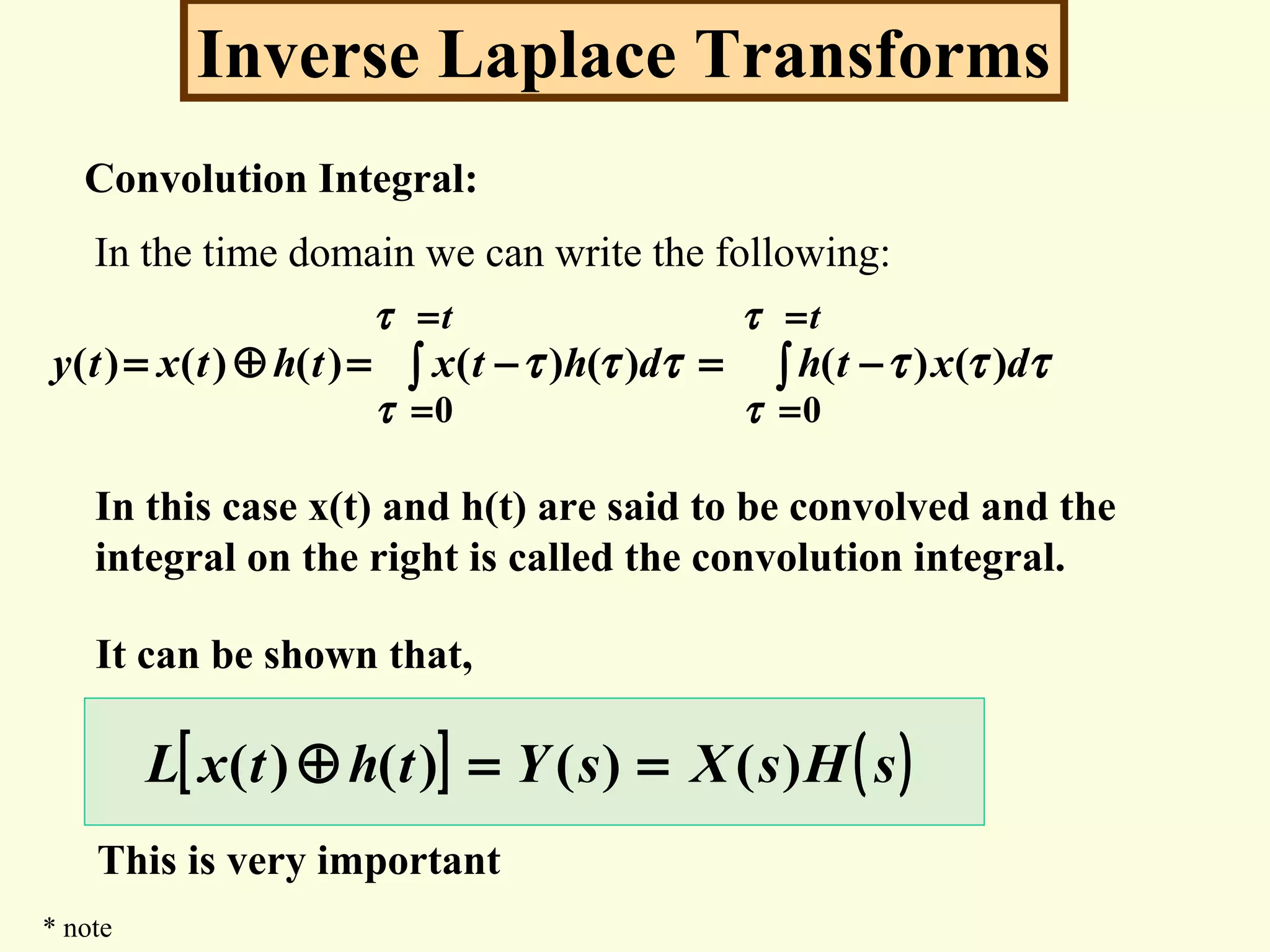 Inverse Laplace Transforms
Convolution Integral:
In the time domain we can write the following:
∫∫
=
=
=
=
−=−=⊕=
tt
dxthdhtxthtxty
τ
τ
τ
τ
ττττττ
00
)()()()()()()(
In this case x(t) and h(t) are said to be convolved and the
integral on the right is called the convolution integral.
It can be shown that,
[ ] ( )sHsXsYthtxL )()()()( ==⊕
This is very important
* note
 