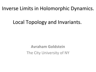 Inverse Limits in Holomorphic Dynamics.
Local Topology and Invariants.
Avraham Goldstein
The City University of NY
 