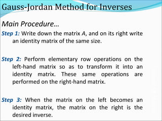 Gauss-Jordan Method for Inverses
Step 1: Write down the matrix A, and on its right write
an identity matrix of the same size.
Step 2: Perform elementary row operations on the
left-hand matrix so as to transform it into an
identity matrix. These same operations are
performed on the right-hand matrix.
Step 3: When the matrix on the left becomes an
identity matrix, the matrix on the right is the
desired inverse.
Main Procedure…
InverseOfMatrix
 