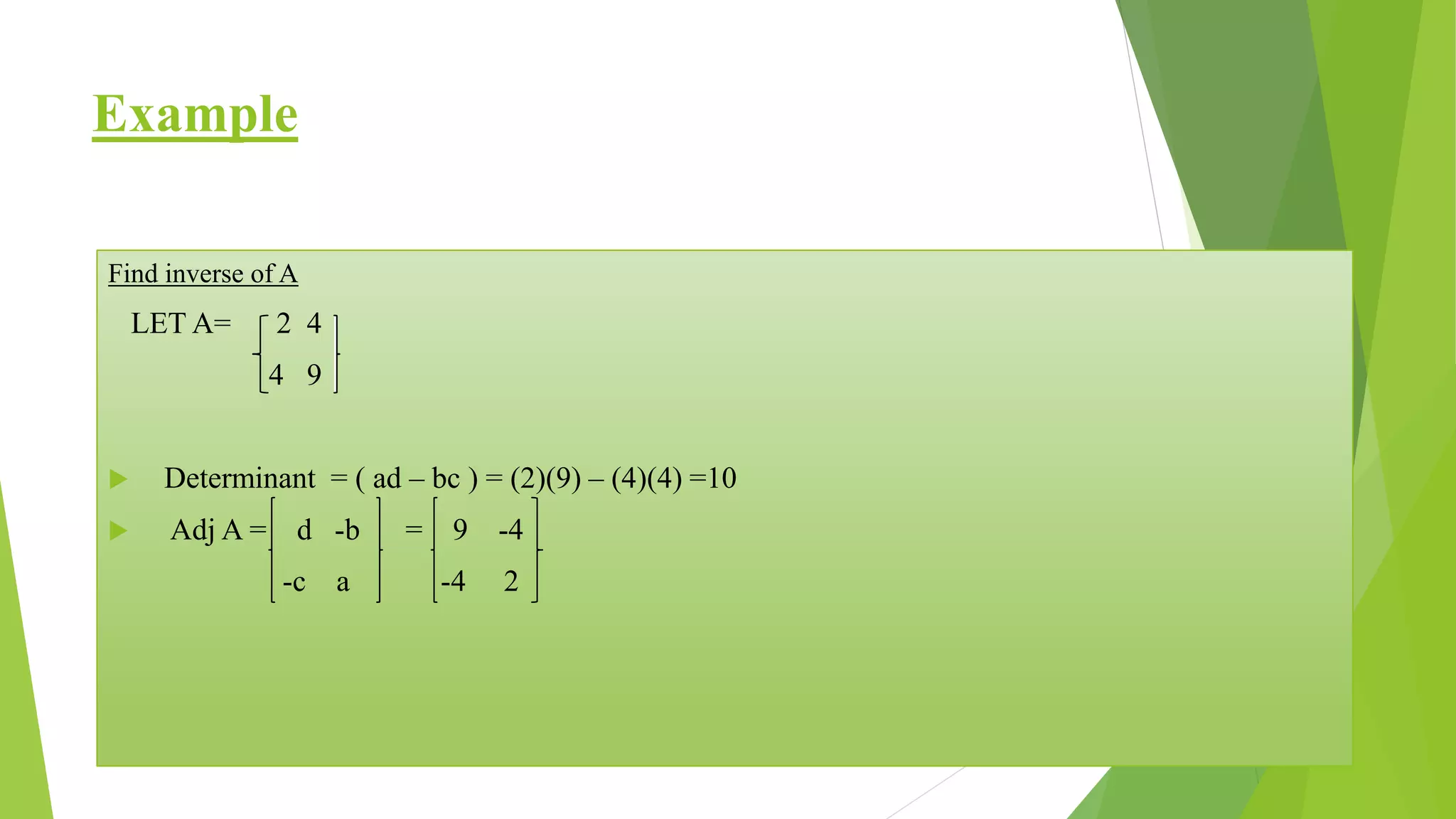 Example
Find inverse of A
LET A= 2 4
4 9
Determinant = ( ad – bc ) = (2)(9) – (4)(4) =10
Adj A = d -b = 9 -4
-c a -4 2