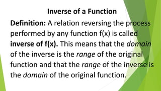 Inverse of a Function
Definition: A relation reversing the process
performed by any function f(x) is called
inverse of f(x). This means that the domain
of the inverse is the range of the original
function and that the range of the inverse is
the domain of the original function.
 