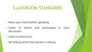 CLASSROOM STANDARDS
1. Raise your hand before speaking.
2. Listen to others and participate in class
discussion.
3. Listen to directions.
4. No talking when the teacher is talking.
 