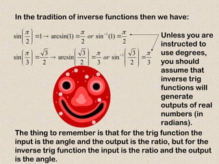 In the tradition of inverse functions then we have:
3
2
3
sin
3
2
3
arcsin
2
3
3
sin
2
)
1
(
sin
2
)
1
arcsin(
1
2
sin
1
1












































or
or
The thing to remember is that for the trig function the
input is the angle and the output is the ratio, but for the
inverse trig function the input is the ratio and the output
is the angle.
Unless you are
instructed to
use degrees,
you should
assume that
inverse trig
functions will
generate
outputs of real
numbers (in
radians).
 